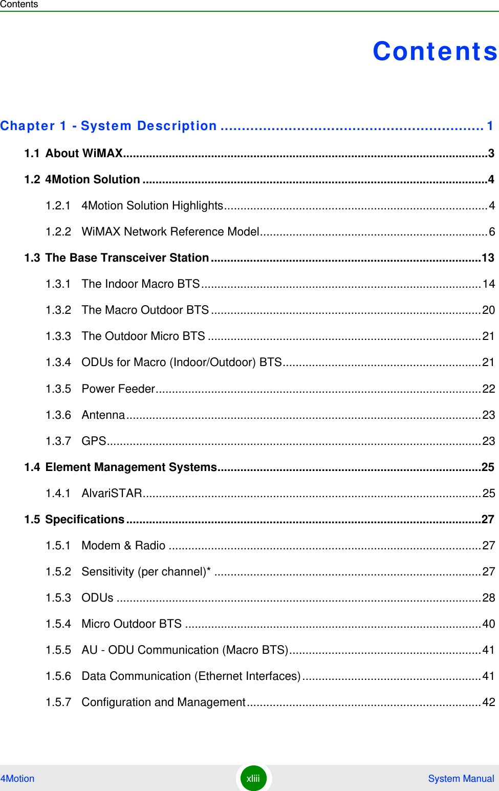 Contents4Motion xliii  System ManualContentsChapte r 1  - Syst em De scription .............................................................. 11.1 About WiMAX................................................................................................................31.2 4Motion Solution ..........................................................................................................41.2.1 4Motion Solution Highlights.................................................................................41.2.2 WiMAX Network Reference Model......................................................................61.3 The Base Transceiver Station ...................................................................................131.3.1 The Indoor Macro BTS......................................................................................141.3.2 The Macro Outdoor BTS ...................................................................................201.3.3 The Outdoor Micro BTS ....................................................................................211.3.4 ODUs for Macro (Indoor/Outdoor) BTS.............................................................211.3.5 Power Feeder....................................................................................................221.3.6 Antenna.............................................................................................................231.3.7 GPS...................................................................................................................231.4 Element Management Systems.................................................................................251.4.1 AlvariSTAR........................................................................................................251.5 Specifications .............................................................................................................271.5.1 Modem &amp; Radio ................................................................................................271.5.2 Sensitivity (per channel)* ..................................................................................271.5.3 ODUs ................................................................................................................281.5.4 Micro Outdoor BTS ...........................................................................................401.5.5 AU - ODU Communication (Macro BTS)...........................................................411.5.6 Data Communication (Ethernet Interfaces).......................................................411.5.7 Configuration and Management........................................................................42