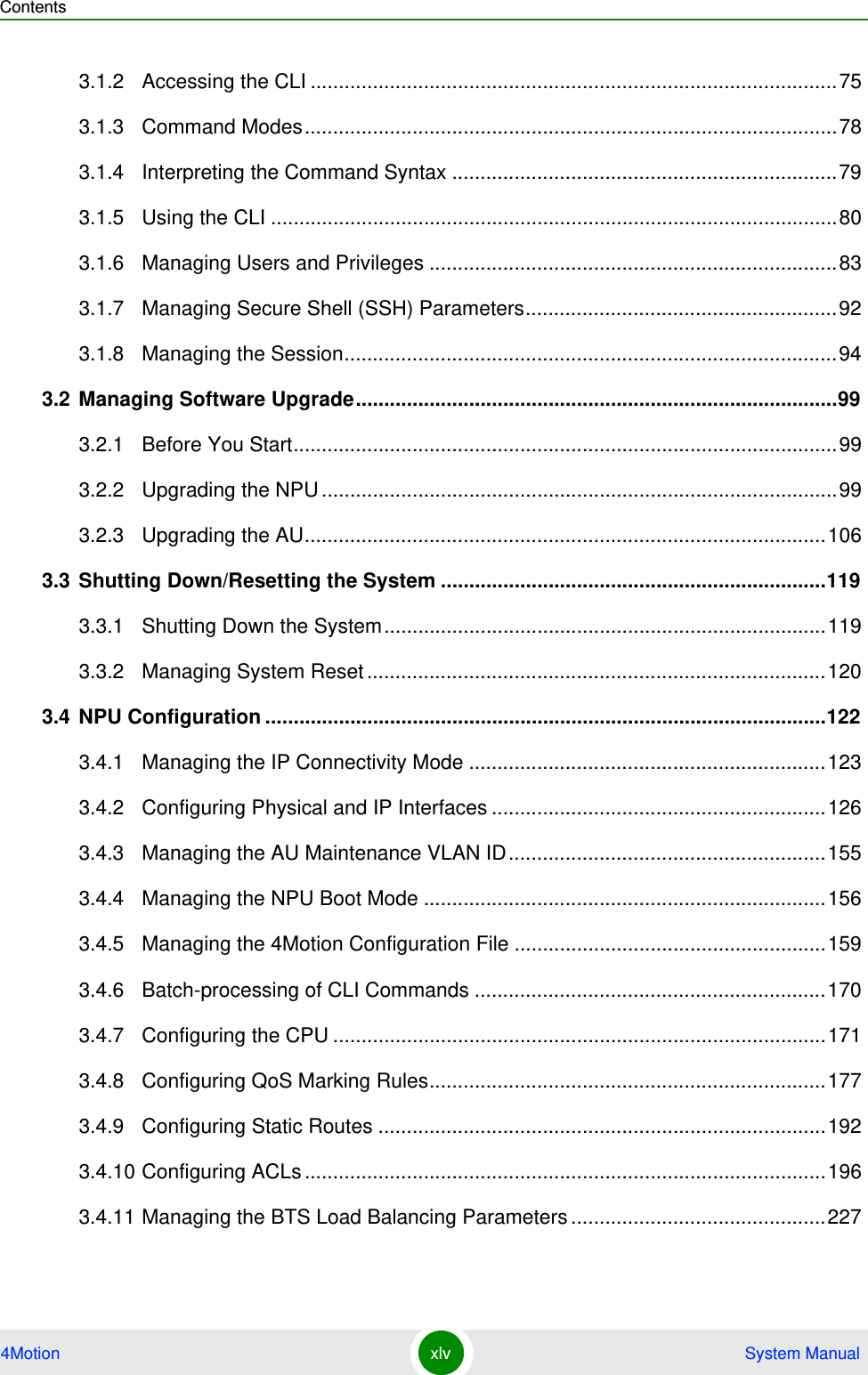 Contents4Motion xlv  System Manual3.1.2 Accessing the CLI .............................................................................................753.1.3 Command Modes..............................................................................................783.1.4 Interpreting the Command Syntax ....................................................................793.1.5 Using the CLI ....................................................................................................803.1.6 Managing Users and Privileges ........................................................................833.1.7 Managing Secure Shell (SSH) Parameters.......................................................923.1.8 Managing the Session.......................................................................................943.2 Managing Software Upgrade.....................................................................................993.2.1 Before You Start................................................................................................993.2.2 Upgrading the NPU ...........................................................................................993.2.3 Upgrading the AU............................................................................................1063.3 Shutting Down/Resetting the System ....................................................................1193.3.1 Shutting Down the System..............................................................................1193.3.2 Managing System Reset .................................................................................1203.4 NPU Configuration ...................................................................................................1223.4.1 Managing the IP Connectivity Mode ...............................................................1233.4.2 Configuring Physical and IP Interfaces ...........................................................1263.4.3 Managing the AU Maintenance VLAN ID........................................................1553.4.4 Managing the NPU Boot Mode .......................................................................1563.4.5 Managing the 4Motion Configuration File .......................................................1593.4.6 Batch-processing of CLI Commands ..............................................................1703.4.7 Configuring the CPU .......................................................................................1713.4.8 Configuring QoS Marking Rules......................................................................1773.4.9 Configuring Static Routes ...............................................................................1923.4.10 Configuring ACLs ............................................................................................1963.4.11 Managing the BTS Load Balancing Parameters .............................................227