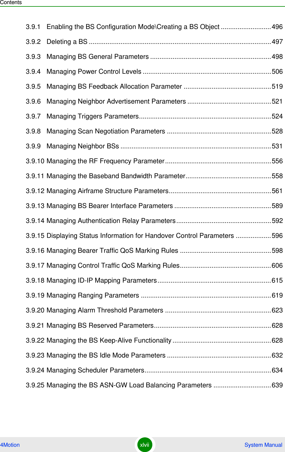 Contents4Motion xlvii  System Manual3.9.1 Enabling the BS Configuration Mode\Creating a BS Object ...........................4963.9.2 Deleting a BS ..................................................................................................4973.9.3 Managing BS General Parameters .................................................................4983.9.4 Managing Power Control Levels .....................................................................5063.9.5 Managing BS Feedback Allocation Parameter ...............................................5193.9.6 Managing Neighbor Advertisement Parameters .............................................5213.9.7 Managing Triggers Parameters.......................................................................5243.9.8 Managing Scan Negotiation Parameters ........................................................5283.9.9 Managing Neighbor BSs .................................................................................5313.9.10 Managing the RF Frequency Parameter.........................................................5563.9.11 Managing the Baseband Bandwidth Parameter..............................................5583.9.12 Managing Airframe Structure Parameters.......................................................5613.9.13 Managing BS Bearer Interface Parameters ....................................................5893.9.14 Managing Authentication Relay Parameters...................................................5923.9.15 Displaying Status Information for Handover Control Parameters ...................5963.9.16 Managing Bearer Traffic QoS Marking Rules .................................................5983.9.17 Managing Control Traffic QoS Marking Rules.................................................6063.9.18 Managing ID-IP Mapping Parameters.............................................................6153.9.19 Managing Ranging Parameters ......................................................................6193.9.20 Managing Alarm Threshold Parameters .........................................................6233.9.21 Managing BS Reserved Parameters...............................................................6283.9.22 Managing the BS Keep-Alive Functionality .....................................................6283.9.23 Managing the BS Idle Mode Parameters ........................................................6323.9.24 Managing Scheduler Parameters....................................................................6343.9.25 Managing the BS ASN-GW Load Balancing Parameters ...............................639
