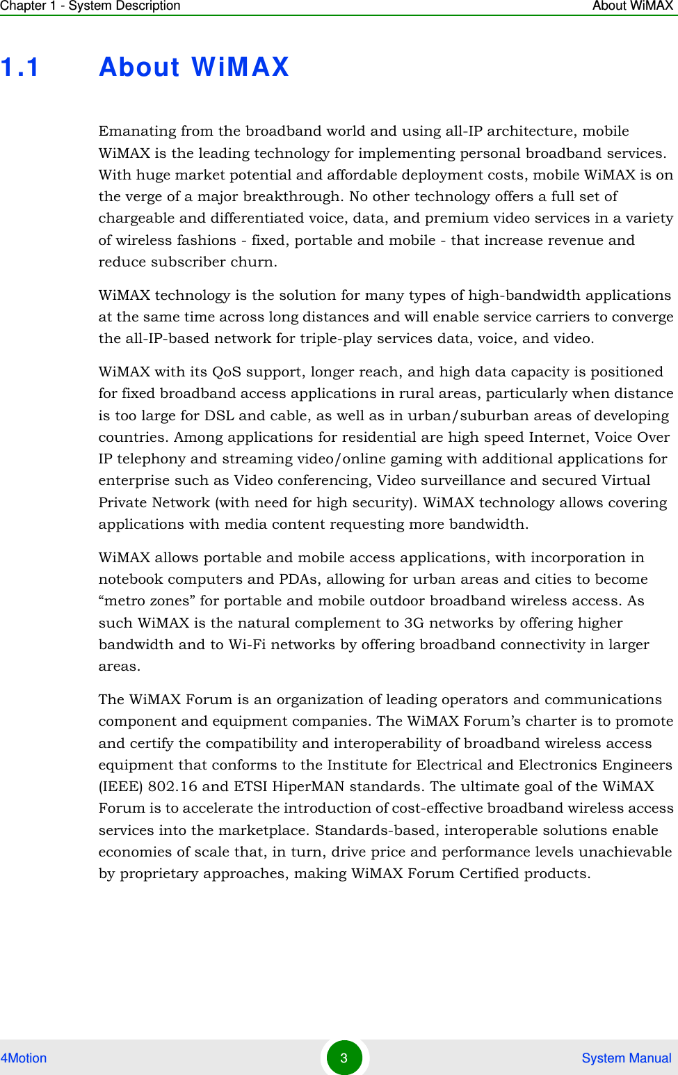 Chapter 1 - System Description About WiMAX4Motion 3 System Manual1.1 About WiMAXEmanating from the broadband world and using all-IP architecture, mobile WiMAX is the leading technology for implementing personal broadband services. With huge market potential and affordable deployment costs, mobile WiMAX is on the verge of a major breakthrough. No other technology offers a full set of chargeable and differentiated voice, data, and premium video services in a variety of wireless fashions - fixed, portable and mobile - that increase revenue and reduce subscriber churn.WiMAX technology is the solution for many types of high-bandwidth applications at the same time across long distances and will enable service carriers to converge the all-IP-based network for triple-play services data, voice, and video.WiMAX with its QoS support, longer reach, and high data capacity is positioned for fixed broadband access applications in rural areas, particularly when distance is too large for DSL and cable, as well as in urban/suburban areas of developing countries. Among applications for residential are high speed Internet, Voice Over IP telephony and streaming video/online gaming with additional applications for enterprise such as Video conferencing, Video surveillance and secured Virtual Private Network (with need for high security). WiMAX technology allows covering applications with media content requesting more bandwidth.WiMAX allows portable and mobile access applications, with incorporation in notebook computers and PDAs, allowing for urban areas and cities to become “metro zones” for portable and mobile outdoor broadband wireless access. As such WiMAX is the natural complement to 3G networks by offering higher bandwidth and to Wi-Fi networks by offering broadband connectivity in larger areas.The WiMAX Forum is an organization of leading operators and communications component and equipment companies. The WiMAX Forum’s charter is to promote and certify the compatibility and interoperability of broadband wireless access equipment that conforms to the Institute for Electrical and Electronics Engineers (IEEE) 802.16 and ETSI HiperMAN standards. The ultimate goal of the WiMAX Forum is to accelerate the introduction of cost-effective broadband wireless access services into the marketplace. Standards-based, interoperable solutions enable economies of scale that, in turn, drive price and performance levels unachievable by proprietary approaches, making WiMAX Forum Certified products.