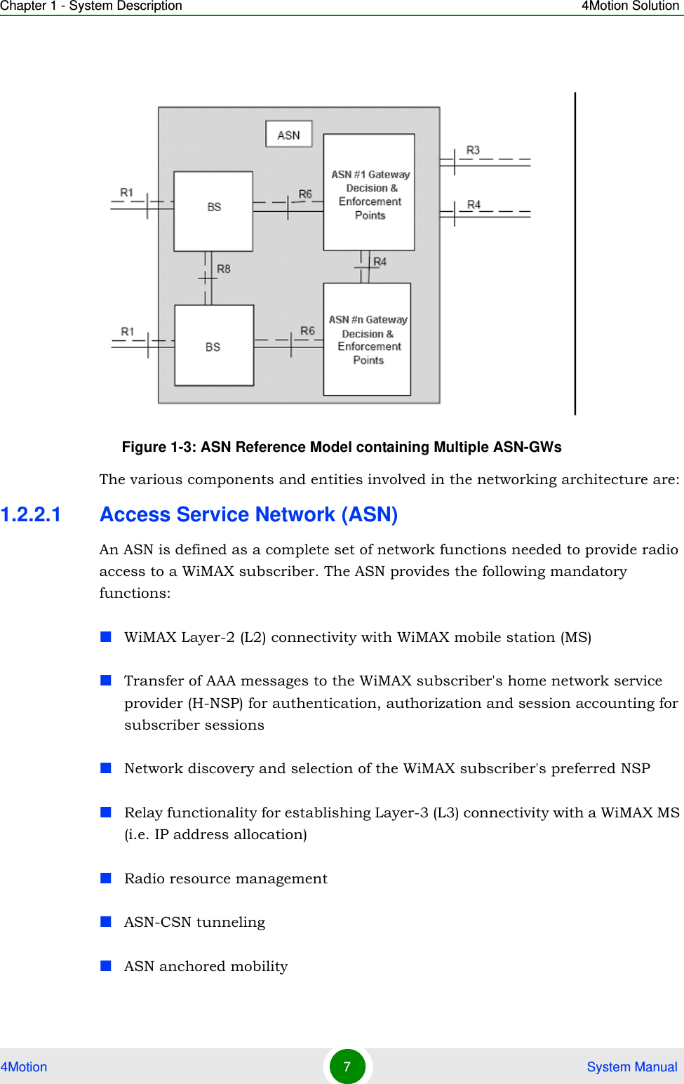 Chapter 1 - System Description 4Motion Solution4Motion 7 System Manual The various components and entities involved in the networking architecture are:1.2.2.1 Access Service Network (ASN)An ASN is defined as a complete set of network functions needed to provide radio access to a WiMAX subscriber. The ASN provides the following mandatory functions:WiMAX Layer-2 (L2) connectivity with WiMAX mobile station (MS) Transfer of AAA messages to the WiMAX subscriber&apos;s home network service provider (H-NSP) for authentication, authorization and session accounting for subscriber sessionsNetwork discovery and selection of the WiMAX subscriber&apos;s preferred NSPRelay functionality for establishing Layer-3 (L3) connectivity with a WiMAX MS (i.e. IP address allocation)Radio resource managementASN-CSN tunnelingASN anchored mobilityFigure 1-3: ASN Reference Model containing Multiple ASN-GWs