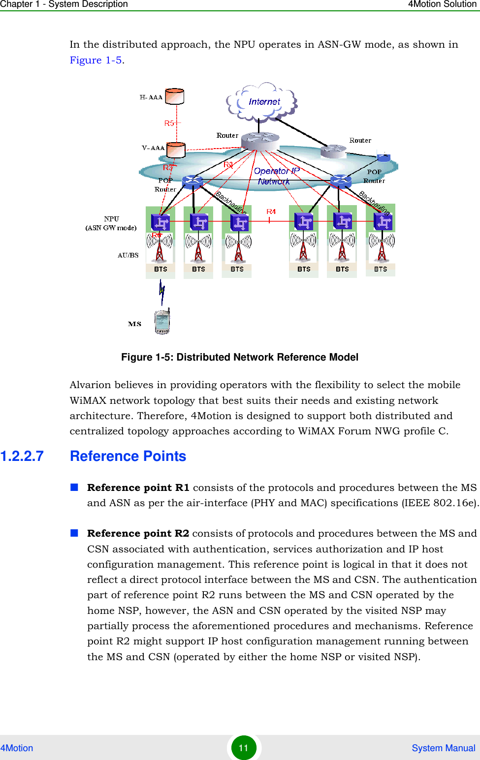 Chapter 1 - System Description 4Motion Solution4Motion 11  System ManualIn the distributed approach, the NPU operates in ASN-GW mode, as shown in Figure 1-5. Alvarion believes in providing operators with the flexibility to select the mobile WiMAX network topology that best suits their needs and existing network architecture. Therefore, 4Motion is designed to support both distributed and centralized topology approaches according to WiMAX Forum NWG profile C.1.2.2.7 Reference PointsReference point R1 consists of the protocols and procedures between the MS and ASN as per the air-interface (PHY and MAC) specifications (IEEE 802.16e).Reference point R2 consists of protocols and procedures between the MS and CSN associated with authentication, services authorization and IP host configuration management. This reference point is logical in that it does not reflect a direct protocol interface between the MS and CSN. The authentication part of reference point R2 runs between the MS and CSN operated by the home NSP, however, the ASN and CSN operated by the visited NSP may partially process the aforementioned procedures and mechanisms. Reference point R2 might support IP host configuration management running between the MS and CSN (operated by either the home NSP or visited NSP).Figure 1-5: Distributed Network Reference Model