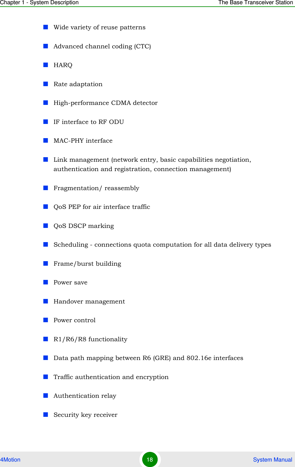 Chapter 1 - System Description The Base Transceiver Station4Motion 18  System ManualWide variety of reuse patternsAdvanced channel coding (CTC)HARQRate adaptationHigh-performance CDMA detectorIF interface to RF ODUMAC-PHY interfaceLink management (network entry, basic capabilities negotiation, authentication and registration, connection management)Fragmentation/ reassemblyQoS PEP for air interface trafficQoS DSCP markingScheduling - connections quota computation for all data delivery types Frame/burst buildingPower saveHandover managementPower controlR1/R6/R8 functionalityData path mapping between R6 (GRE) and 802.16e interfacesTraffic authentication and encryptionAuthentication relay Security key receiver