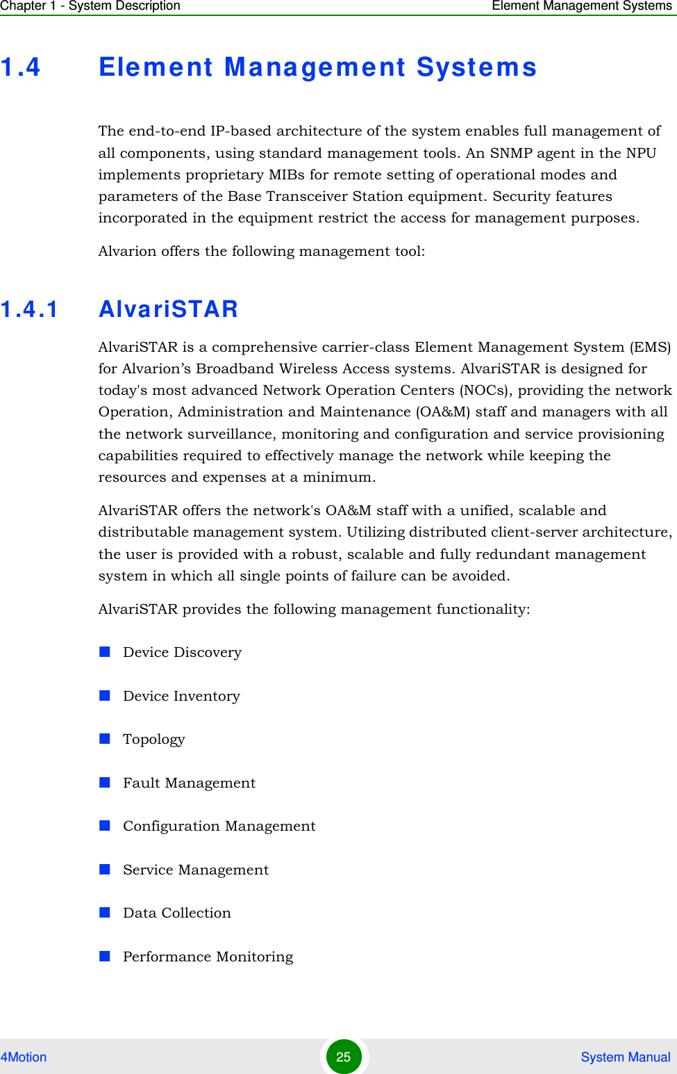 Chapter 1 - System Description Element Management Systems4Motion 25  System Manual1.4 Element M a na ge ment SystemsThe end-to-end IP-based architecture of the system enables full management of all components, using standard management tools. An SNMP agent in the NPU implements proprietary MIBs for remote setting of operational modes and parameters of the Base Transceiver Station equipment. Security features incorporated in the equipment restrict the access for management purposes.Alvarion offers the following management tool:1.4.1 AlvariSTARAlvariSTAR is a comprehensive carrier-class Element Management System (EMS) for Alvarion’s Broadband Wireless Access systems. AlvariSTAR is designed for today&apos;s most advanced Network Operation Centers (NOCs), providing the network Operation, Administration and Maintenance (OA&amp;M) staff and managers with all the network surveillance, monitoring and configuration and service provisioning capabilities required to effectively manage the network while keeping the resources and expenses at a minimum.AlvariSTAR offers the network&apos;s OA&amp;M staff with a unified, scalable and distributable management system. Utilizing distributed client-server architecture, the user is provided with a robust, scalable and fully redundant management system in which all single points of failure can be avoided.AlvariSTAR provides the following management functionality:Device DiscoveryDevice InventoryTopologyFault ManagementConfiguration ManagementService ManagementData CollectionPerformance Monitoring