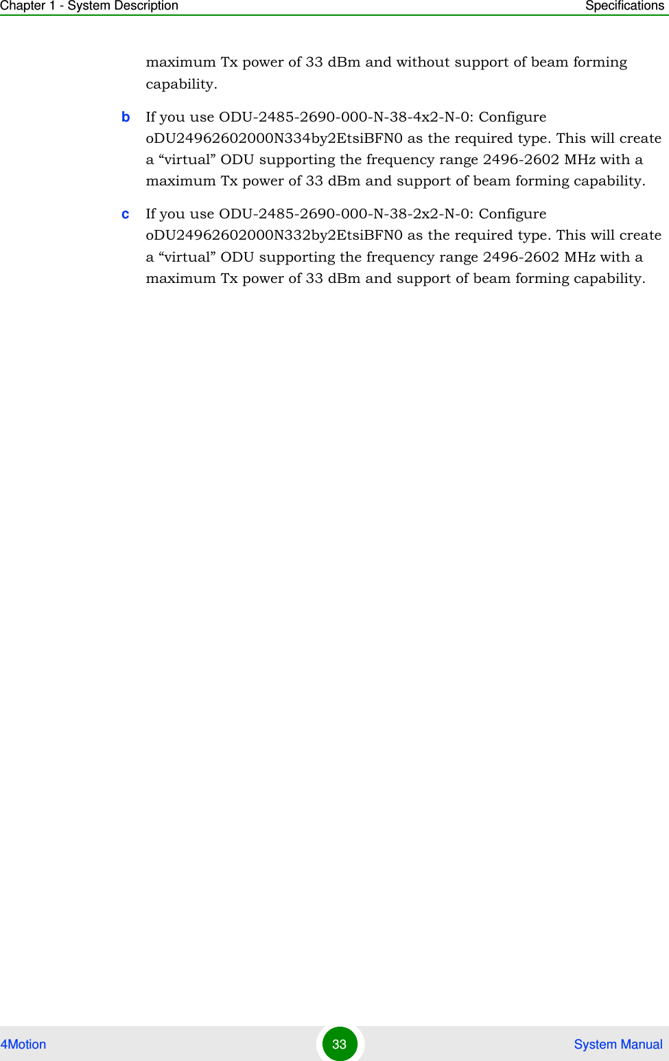 Chapter 1 - System Description Specifications4Motion 33  System Manualmaximum Tx power of 33 dBm and without support of beam forming capability.bIf you use ODU-2485-2690-000-N-38-4x2-N-0: Configure oDU24962602000N334by2EtsiBFN0 as the required type. This will create a “virtual” ODU supporting the frequency range 2496-2602 MHz with a maximum Tx power of 33 dBm and support of beam forming capability.cIf you use ODU-2485-2690-000-N-38-2x2-N-0: Configure oDU24962602000N332by2EtsiBFN0 as the required type. This will create a “virtual” ODU supporting the frequency range 2496-2602 MHz with a maximum Tx power of 33 dBm and support of beam forming capability.