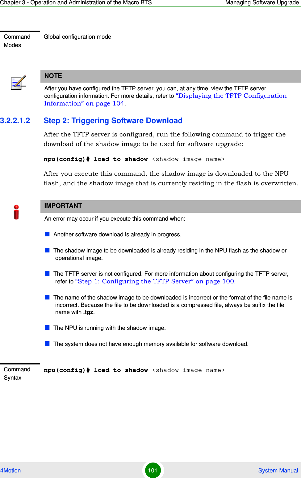 Chapter 3 - Operation and Administration of the Macro BTS Managing Software Upgrade4Motion 101  System Manual3.2.2.1.2 Step 2: Triggering Software DownloadAfter the TFTP server is configured, run the following command to trigger the download of the shadow image to be used for software upgrade:npu(config)# load to shadow &lt;shadow image name&gt;After you execute this command, the shadow image is downloaded to the NPU flash, and the shadow image that is currently residing in the flash is overwritten.Command ModesGlobal configuration modeNOTEAfter you have configured the TFTP server, you can, at any time, view the TFTP server configuration information. For more details, refer to “Displaying the TFTP Configuration Information” on page 104. IMPORTANTAn error may occur if you execute this command when:Another software download is already in progress.The shadow image to be downloaded is already residing in the NPU flash as the shadow or operational image.The TFTP server is not configured. For more information about configuring the TFTP server, refer to “Step 1: Configuring the TFTP Server” on page 100.The name of the shadow image to be downloaded is incorrect or the format of the file name is incorrect. Because the file to be downloaded is a compressed file, always be suffix the file name with .tgz.The NPU is running with the shadow image.The system does not have enough memory available for software download.Command Syntaxnpu(config)# load to shadow &lt;shadow image name&gt;