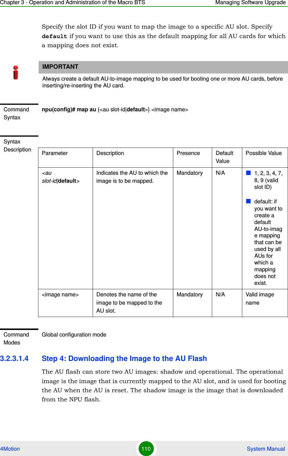 Chapter 3 - Operation and Administration of the Macro BTS Managing Software Upgrade4Motion 110  System ManualSpecify the slot ID if you want to map the image to a specific AU slot. Specify default if you want to use this as the default mapping for all AU cards for which a mapping does not exist.3.2.3.1.4 Step 4: Downloading the Image to the AU FlashThe AU flash can store two AU images: shadow and operational. The operational image is the image that is currently mapped to the AU slot, and is used for booting the AU when the AU is reset. The shadow image is the image that is downloaded from the NPU flash. IMPORTANTAlways create a default AU-to-image mapping to be used for booting one or more AU cards, before inserting/re-inserting the AU card.Command Syntaxnpu(config)# map au {&lt;au slot-id|default&gt;} &lt;image name&gt;Syntax Description Parameter Description Presence Default ValuePossible Value&lt;au slot-id|default&gt; Indicates the AU to which the image is to be mapped.Mandatory N/A 1, 2, 3, 4, 7, 8, 9 (valid slot ID)default: if you want to create a default AU-to-image mapping that can be used by all AUs for which a mapping does not exist. &lt;image name&gt; Denotes the name of the image to be mapped to the AU slot.Mandatory N/A Valid image nameCommand ModesGlobal configuration mode