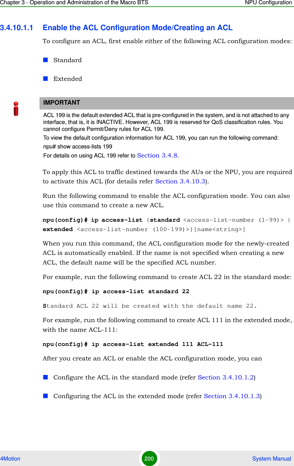 Chapter 3 - Operation and Administration of the Macro BTS NPU Configuration4Motion 200  System Manual3.4.10.1.1 Enable the ACL Configuration Mode/Creating an ACLTo configure an ACL, first enable either of the following ACL configuration modes: StandardExtendedTo apply this ACL to traffic destined towards the AUs or the NPU, you are required to activate this ACL (for details refer Section 3.4.10.3). Run the following command to enable the ACL configuration mode. You can also use this command to create a new ACL.npu(config)# ip access-list {standard &lt;access-list-number (1-99)&gt; | extended &lt;access-list-number (100-199)&gt;}[name&lt;string&gt;]When you run this command, the ACL configuration mode for the newly-created ACL is automatically enabled. If the name is not specified when creating a new ACL, the default name will be the specified ACL number.For example, run the following command to create ACL 22 in the standard mode:npu(config)# ip access-list standard 22Standard ACL 22 will be created with the default name 22.For example, run the following command to create ACL 111 in the extended mode, with the name ACL-111:npu(config)# ip access-list extended 111 ACL-111After you create an ACL or enable the ACL configuration mode, you canConfigure the ACL in the standard mode (refer Section 3.4.10.1.2)Configuring the ACL in the extended mode (refer Section 3.4.10.1.3)IMPORTANTACL 199 is the default extended ACL that is pre-configured in the system, and is not attached to any interface, that is, it is INACTIVE. However, ACL 199 is reserved for QoS classification rules. You cannot configure Permit/Deny rules for ACL 199.To view the default configuration information for ACL 199, you can run the following command:npu# show access-lists 199For details on using ACL 199 refer to Section 3.4.8.