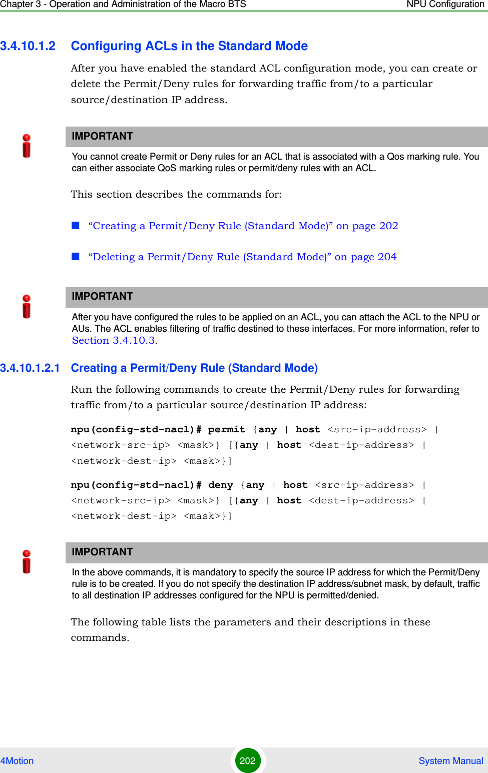 Chapter 3 - Operation and Administration of the Macro BTS NPU Configuration4Motion 202  System Manual3.4.10.1.2 Configuring ACLs in the Standard ModeAfter you have enabled the standard ACL configuration mode, you can create or delete the Permit/Deny rules for forwarding traffic from/to a particular source/destination IP address.This section describes the commands for:“Creating a Permit/Deny Rule (Standard Mode)” on page 202“Deleting a Permit/Deny Rule (Standard Mode)” on page 2043.4.10.1.2.1 Creating a Permit/Deny Rule (Standard Mode)Run the following commands to create the Permit/Deny rules for forwarding traffic from/to a particular source/destination IP address:npu(config-std-nacl)# permit {any | host &lt;src-ip-address&gt; | &lt;network-src-ip&gt; &lt;mask&gt;} [{any | host &lt;dest-ip-address&gt; | &lt;network-dest-ip&gt; &lt;mask&gt;}]npu(config-std-nacl)# deny {any | host &lt;src-ip-address&gt; | &lt;network-src-ip&gt; &lt;mask&gt;} [{any | host &lt;dest-ip-address&gt; | &lt;network-dest-ip&gt; &lt;mask&gt;}] The following table lists the parameters and their descriptions in these commands.IMPORTANTYou cannot create Permit or Deny rules for an ACL that is associated with a Qos marking rule. You can either associate QoS marking rules or permit/deny rules with an ACL.IMPORTANTAfter you have configured the rules to be applied on an ACL, you can attach the ACL to the NPU or AUs. The ACL enables filtering of traffic destined to these interfaces. For more information, refer to Section 3.4.10.3.IMPORTANTIn the above commands, it is mandatory to specify the source IP address for which the Permit/Deny rule is to be created. If you do not specify the destination IP address/subnet mask, by default, traffic to all destination IP addresses configured for the NPU is permitted/denied.