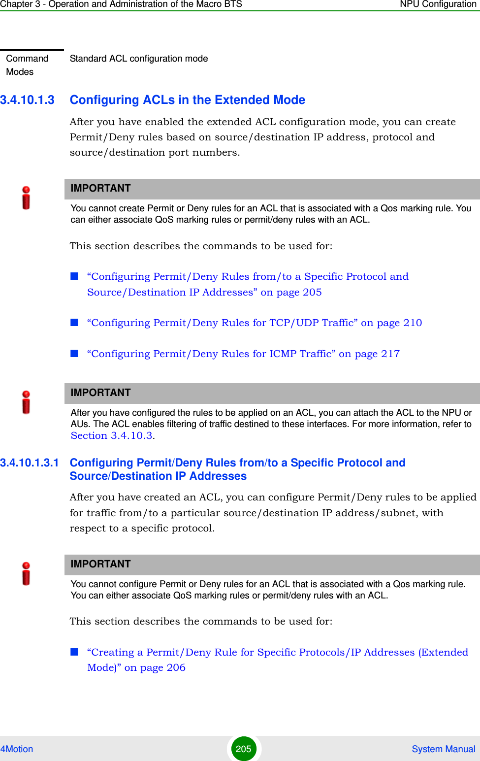 Chapter 3 - Operation and Administration of the Macro BTS NPU Configuration4Motion 205  System Manual3.4.10.1.3 Configuring ACLs in the Extended ModeAfter you have enabled the extended ACL configuration mode, you can create Permit/Deny rules based on source/destination IP address, protocol and source/destination port numbers.This section describes the commands to be used for:“Configuring Permit/Deny Rules from/to a Specific Protocol and Source/Destination IP Addresses” on page 205“Configuring Permit/Deny Rules for TCP/UDP Traffic” on page 210“Configuring Permit/Deny Rules for ICMP Traffic” on page 2173.4.10.1.3.1 Configuring Permit/Deny Rules from/to a Specific Protocol and Source/Destination IP AddressesAfter you have created an ACL, you can configure Permit/Deny rules to be applied for traffic from/to a particular source/destination IP address/subnet, with respect to a specific protocol. This section describes the commands to be used for:“Creating a Permit/Deny Rule for Specific Protocols/IP Addresses (Extended Mode)” on page 206Command ModesStandard ACL configuration modeIMPORTANTYou cannot create Permit or Deny rules for an ACL that is associated with a Qos marking rule. You can either associate QoS marking rules or permit/deny rules with an ACL.IMPORTANTAfter you have configured the rules to be applied on an ACL, you can attach the ACL to the NPU or AUs. The ACL enables filtering of traffic destined to these interfaces. For more information, refer to Section 3.4.10.3.IMPORTANTYou cannot configure Permit or Deny rules for an ACL that is associated with a Qos marking rule. You can either associate QoS marking rules or permit/deny rules with an ACL.