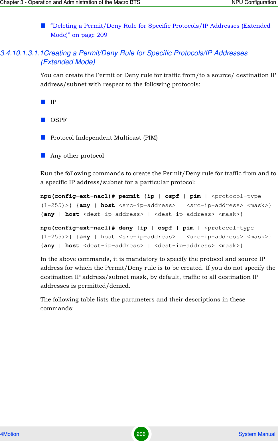 Chapter 3 - Operation and Administration of the Macro BTS NPU Configuration4Motion 206  System Manual“Deleting a Permit/Deny Rule for Specific Protocols/IP Addresses (Extended Mode)” on page 2093.4.10.1.3.1.1Creating a Permit/Deny Rule for Specific Protocols/IP Addresses (Extended Mode)You can create the Permit or Deny rule for traffic from/to a source/ destination IP address/subnet with respect to the following protocols:IPOSPFProtocol Independent Multicast (PIM)Any other protocolRun the following commands to create the Permit/Deny rule for traffic from and to a specific IP address/subnet for a particular protocol:npu(config-ext-nacl)# permit {ip | ospf | pim | &lt;protocol-type (1-255)&gt;} {any | host &lt;src-ip-address&gt; | &lt;src-ip-address&gt; &lt;mask&gt;} {any | host &lt;dest-ip-address&gt; | &lt;dest-ip-address&gt; &lt;mask&gt;}npu(config-ext-nacl)# deny {ip | ospf | pim | &lt;protocol-type (1-255)&gt;} {any | host &lt;src-ip-address&gt; | &lt;src-ip-address&gt; &lt;mask&gt;} {any | host &lt;dest-ip-address&gt; | &lt;dest-ip-address&gt; &lt;mask&gt;}In the above commands, it is mandatory to specify the protocol and source IP address for which the Permit/Deny rule is to be created. If you do not specify the destination IP address/subnet mask, by default, traffic to all destination IP addresses is permitted/denied.The following table lists the parameters and their descriptions in these commands: