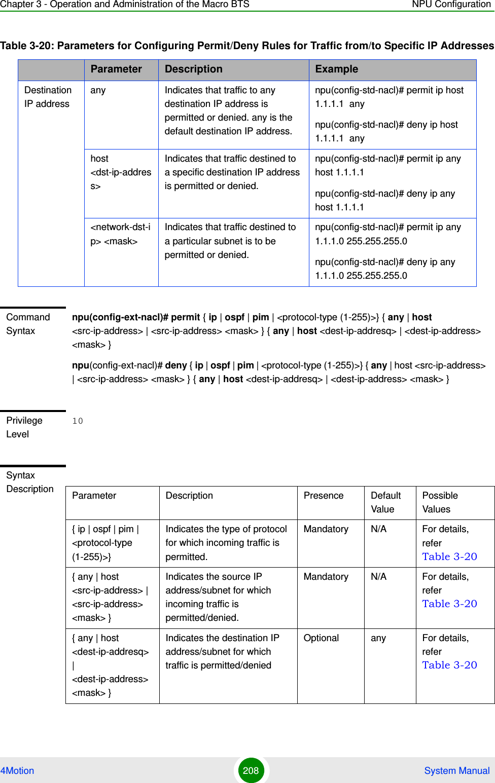 Chapter 3 - Operation and Administration of the Macro BTS NPU Configuration4Motion 208  System ManualDestination IP addressany Indicates that traffic to any destination IP address is permitted or denied. any is the default destination IP address. npu(config-std-nacl)# permit ip host 1.1.1.1  anynpu(config-std-nacl)# deny ip host 1.1.1.1  anyhost &lt;dst-ip-address&gt;Indicates that traffic destined to a specific destination IP address is permitted or denied. npu(config-std-nacl)# permit ip any host 1.1.1.1npu(config-std-nacl)# deny ip any host 1.1.1.1&lt;network-dst-ip&gt; &lt;mask&gt;Indicates that traffic destined to a particular subnet is to be permitted or denied.npu(config-std-nacl)# permit ip any  1.1.1.0 255.255.255.0npu(config-std-nacl)# deny ip any  1.1.1.0 255.255.255.0Command Syntaxnpu(config-ext-nacl)# permit { ip | ospf | pim | &lt;protocol-type (1-255)&gt;} { any | host &lt;src-ip-address&gt; | &lt;src-ip-address&gt; &lt;mask&gt; } { any | host &lt;dest-ip-addresq&gt; | &lt;dest-ip-address&gt; &lt;mask&gt; }npu(config-ext-nacl)# deny { ip | ospf | pim | &lt;protocol-type (1-255)&gt;} { any | host &lt;src-ip-address&gt; | &lt;src-ip-address&gt; &lt;mask&gt; } { any | host &lt;dest-ip-addresq&gt; | &lt;dest-ip-address&gt; &lt;mask&gt; }Privilege Level10Syntax Description Parameter Description Presence Default ValuePossible Values{ ip | ospf | pim | &lt;protocol-type (1-255)&gt;}Indicates the type of protocol for which incoming traffic is permitted. Mandatory N/A For details, refer Table 3-20{ any | host &lt;src-ip-address&gt; | &lt;src-ip-address&gt; &lt;mask&gt; }Indicates the source IP address/subnet for which incoming traffic is permitted/denied.Mandatory N/A For details, refer Table 3-20{ any | host &lt;dest-ip-addresq&gt; | &lt;dest-ip-address&gt; &lt;mask&gt; }Indicates the destination IP address/subnet for which traffic is permitted/denied Optional any For details, refer Table 3-20Table 3-20: Parameters for Configuring Permit/Deny Rules for Traffic from/to Specific IP AddressesParameter Description Example