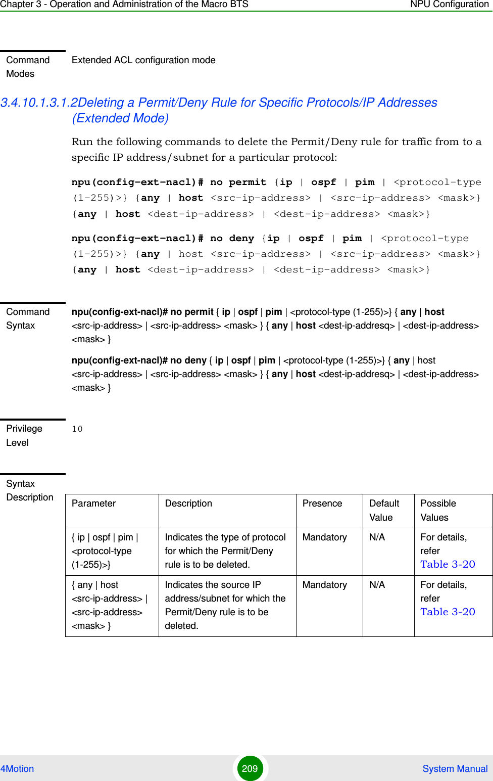 Chapter 3 - Operation and Administration of the Macro BTS NPU Configuration4Motion 209  System Manual3.4.10.1.3.1.2Deleting a Permit/Deny Rule for Specific Protocols/IP Addresses (Extended Mode)Run the following commands to delete the Permit/Deny rule for traffic from to a specific IP address/subnet for a particular protocol:npu(config-ext-nacl)# no permit {ip | ospf | pim | &lt;protocol-type (1-255)&gt;} {any | host &lt;src-ip-address&gt; | &lt;src-ip-address&gt; &lt;mask&gt;} {any | host &lt;dest-ip-address&gt; | &lt;dest-ip-address&gt; &lt;mask&gt;}npu(config-ext-nacl)# no deny {ip | ospf | pim | &lt;protocol-type (1-255)&gt;} {any | host &lt;src-ip-address&gt; | &lt;src-ip-address&gt; &lt;mask&gt;} {any | host &lt;dest-ip-address&gt; | &lt;dest-ip-address&gt; &lt;mask&gt;}Command ModesExtended ACL configuration modeCommand Syntaxnpu(config-ext-nacl)# no permit { ip | ospf | pim | &lt;protocol-type (1-255)&gt;} { any | host &lt;src-ip-address&gt; | &lt;src-ip-address&gt; &lt;mask&gt; } { any | host &lt;dest-ip-addresq&gt; | &lt;dest-ip-address&gt; &lt;mask&gt; }npu(config-ext-nacl)# no deny { ip | ospf | pim | &lt;protocol-type (1-255)&gt;} { any | host &lt;src-ip-address&gt; | &lt;src-ip-address&gt; &lt;mask&gt; } { any | host &lt;dest-ip-addresq&gt; | &lt;dest-ip-address&gt; &lt;mask&gt; }Privilege Level10Syntax Description Parameter Description Presence Default ValuePossible Values{ ip | ospf | pim | &lt;protocol-type (1-255)&gt;}Indicates the type of protocol for which the Permit/Deny rule is to be deleted. Mandatory N/A For details, refer Table 3-20{ any | host &lt;src-ip-address&gt; | &lt;src-ip-address&gt; &lt;mask&gt; }Indicates the source IP address/subnet for which the Permit/Deny rule is to be deleted.Mandatory N/A For details, refer Table 3-20