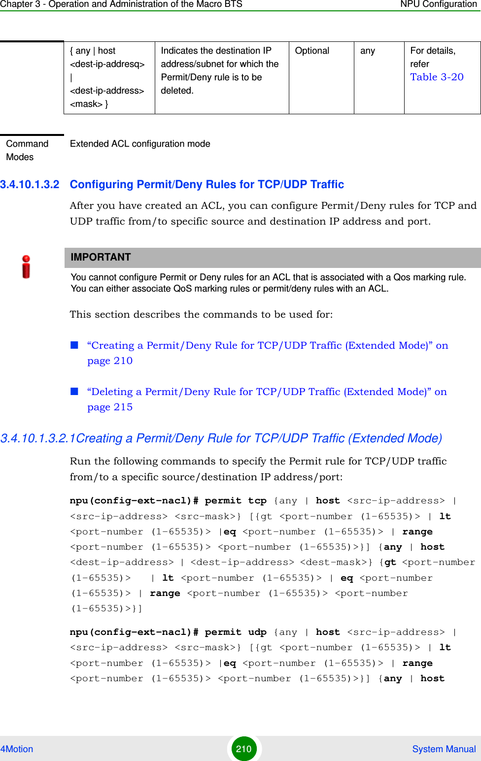 Chapter 3 - Operation and Administration of the Macro BTS NPU Configuration4Motion 210  System Manual3.4.10.1.3.2 Configuring Permit/Deny Rules for TCP/UDP TrafficAfter you have created an ACL, you can configure Permit/Deny rules for TCP and UDP traffic from/to specific source and destination IP address and port. This section describes the commands to be used for:“Creating a Permit/Deny Rule for TCP/UDP Traffic (Extended Mode)” on page 210“Deleting a Permit/Deny Rule for TCP/UDP Traffic (Extended Mode)” on page 2153.4.10.1.3.2.1Creating a Permit/Deny Rule for TCP/UDP Traffic (Extended Mode)Run the following commands to specify the Permit rule for TCP/UDP traffic from/to a specific source/destination IP address/port:npu(config-ext-nacl)# permit tcp {any | host &lt;src-ip-address&gt; | &lt;src-ip-address&gt; &lt;src-mask&gt;} [{gt &lt;port-number (1-65535)&gt; | lt &lt;port-number (1-65535)&gt; |eq &lt;port-number (1-65535)&gt; | range &lt;port-number (1-65535)&gt; &lt;port-number (1-65535)&gt;}] {any | host &lt;dest-ip-address&gt; | &lt;dest-ip-address&gt; &lt;dest-mask&gt;} {gt &lt;port-number (1-65535)&gt;   | lt &lt;port-number (1-65535)&gt; | eq &lt;port-number (1-65535)&gt; | range &lt;port-number (1-65535)&gt; &lt;port-number (1-65535)&gt;}]npu(config-ext-nacl)# permit udp {any | host &lt;src-ip-address&gt; | &lt;src-ip-address&gt; &lt;src-mask&gt;} [{gt &lt;port-number (1-65535)&gt; | lt &lt;port-number (1-65535)&gt; |eq &lt;port-number (1-65535)&gt; | range &lt;port-number (1-65535)&gt; &lt;port-number (1-65535)&gt;}] {any | host { any | host &lt;dest-ip-addresq&gt; | &lt;dest-ip-address&gt; &lt;mask&gt; }Indicates the destination IP address/subnet for which the Permit/Deny rule is to be deleted.Optional any For details, refer Table 3-20Command ModesExtended ACL configuration modeIMPORTANTYou cannot configure Permit or Deny rules for an ACL that is associated with a Qos marking rule. You can either associate QoS marking rules or permit/deny rules with an ACL.