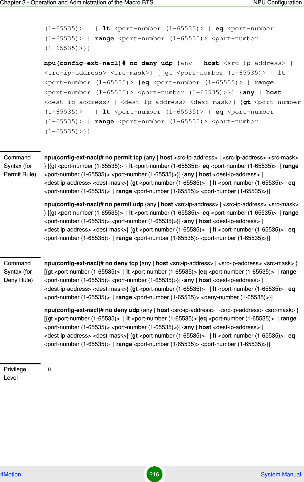 Chapter 3 - Operation and Administration of the Macro BTS NPU Configuration4Motion 216  System Manual(1-65535)&gt;   | lt &lt;port-number (1-65535)&gt; | eq &lt;port-number (1-65535)&gt; | range &lt;port-number (1-65535)&gt; &lt;port-number (1-65535)&gt;}]npu(config-ext-nacl)# no deny udp {any | host &lt;src-ip-address&gt; | &lt;src-ip-address&gt; &lt;src-mask&gt;} [{gt &lt;port-number (1-65535)&gt; | lt &lt;port-number (1-65535)&gt; |eq &lt;port-number (1-65535)&gt; | range &lt;port-number (1-65535)&gt; &lt;port-number (1-65535)&gt;}] {any | host &lt;dest-ip-address&gt; | &lt;dest-ip-address&gt; &lt;dest-mask&gt;} {gt &lt;port-number (1-65535)&gt;   | lt &lt;port-number (1-65535)&gt; | eq &lt;port-number (1-65535)&gt; | range &lt;port-number (1-65535)&gt; &lt;port-number (1-65535)&gt;}]Command Syntax (for Permit Rule)npu(config-ext-nacl)# no permit tcp {any | host &lt;src-ip-address&gt; | &lt;src-ip-address&gt; &lt;src-mask&gt; } [{gt &lt;port-number (1-65535)&gt;  | lt &lt;port-number (1-65535)&gt; |eq &lt;port-number (1-65535)&gt;  | range &lt;port-number (1-65535)&gt; &lt;port-number (1-65535)&gt;}] {any | host &lt;dest-ip-address&gt; | &lt;dest-ip-address&gt; &lt;dest-mask&gt;} {gt &lt;port-number (1-65535)&gt;   | lt &lt;port-number (1-65535)&gt; | eq &lt;port-number (1-65535)&gt;  | range &lt;port-number (1-65535)&gt; &lt;port-number (1-65535)&gt;}]npu(config-ext-nacl)# no permit udp {any | host &lt;src-ip-address&gt; | &lt;src-ip-address&gt; &lt;src-mask&gt; } [{gt &lt;port-number (1-65535)&gt;  | lt &lt;port-number (1-65535)&gt; |eq &lt;port-number (1-65535)&gt;  | range &lt;port-number (1-65535)&gt; &lt;port-number (1-65535)&gt;}] {any | host &lt;dest-ip-address&gt; | &lt;dest-ip-address&gt; &lt;dest-mask&gt;} {gt &lt;port-number (1-65535)&gt;   | lt &lt;port-number (1-65535)&gt; | eq &lt;port-number (1-65535)&gt;  | range &lt;port-number (1-65535)&gt; &lt;port-number (1-65535)&gt;}]Command Syntax (for Deny Rule)npu(config-ext-nacl)# no deny tcp {any | host &lt;src-ip-address&gt; | &lt;src-ip-address&gt; &lt;src-mask&gt; } [{gt &lt;port-number (1-65535)&gt;  | lt &lt;port-number (1-65535)&gt; |eq &lt;port-number (1-65535)&gt;  | range &lt;port-number (1-65535)&gt; &lt;port-number (1-65535)&gt;}] {any | host &lt;dest-ip-address&gt; | &lt;dest-ip-address&gt; &lt;dest-mask&gt;} {gt &lt;port-number (1-65535)&gt;   | lt &lt;port-number (1-65535)&gt; | eq &lt;port-number (1-65535)&gt;  | range &lt;port-number (1-65535)&gt; &lt;deny-number (1-65535)&gt;}]npu(config-ext-nacl)# no deny udp {any | host &lt;src-ip-address&gt; | &lt;src-ip-address&gt; &lt;src-mask&gt; } [{gt &lt;port-number (1-65535)&gt;  | lt &lt;port-number (1-65535)&gt; |eq &lt;port-number (1-65535)&gt;  | range &lt;port-number (1-65535)&gt; &lt;port-number (1-65535)&gt;}] {any | host &lt;dest-ip-address&gt; | &lt;dest-ip-address&gt; &lt;dest-mask&gt;} {gt &lt;port-number (1-65535)&gt;   | lt &lt;port-number (1-65535)&gt; | eq &lt;port-number (1-65535)&gt;  | range &lt;port-number (1-65535)&gt; &lt;port-number (1-65535)&gt;}]Privilege Level10