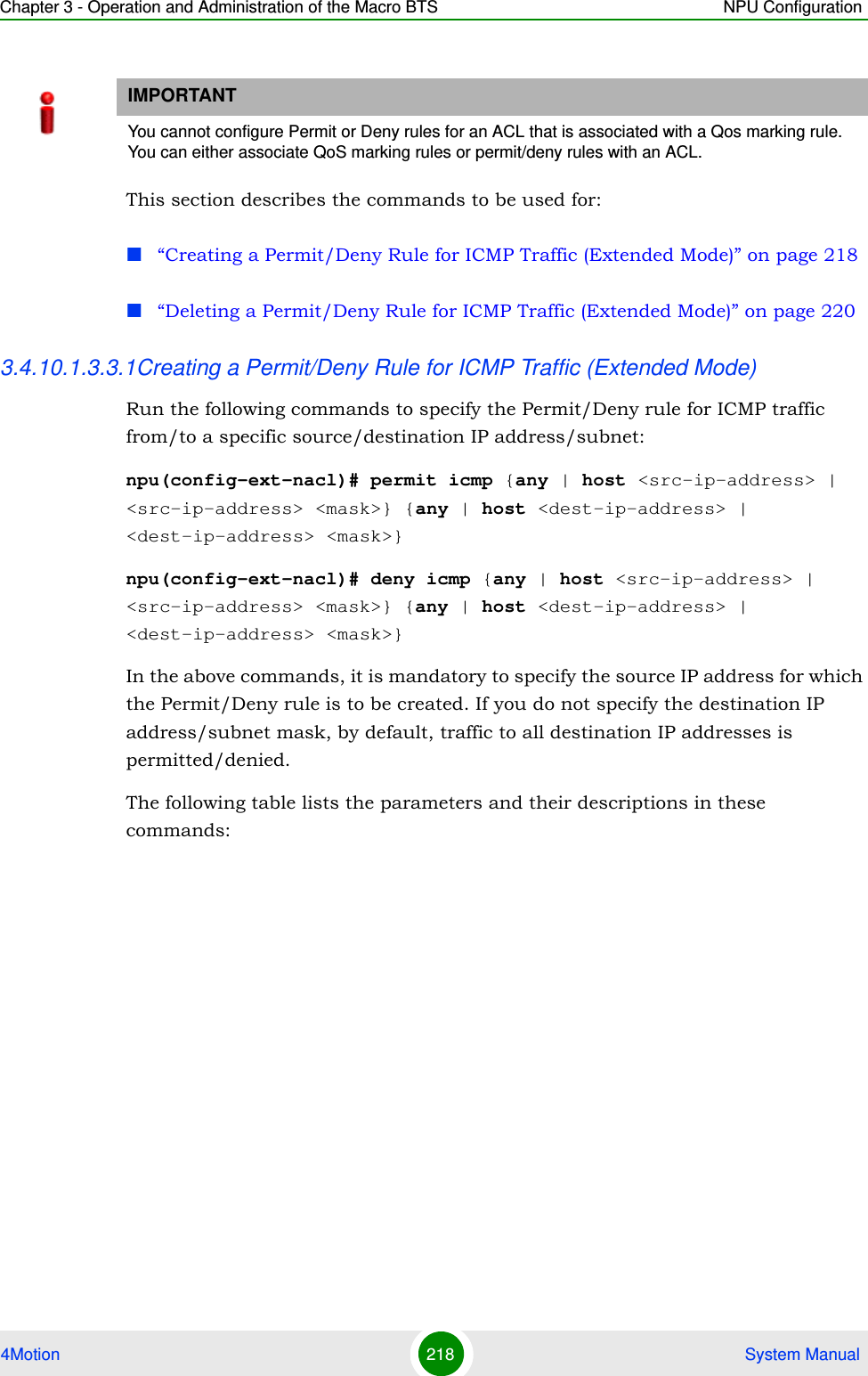 Chapter 3 - Operation and Administration of the Macro BTS NPU Configuration4Motion 218  System ManualThis section describes the commands to be used for:“Creating a Permit/Deny Rule for ICMP Traffic (Extended Mode)” on page 218“Deleting a Permit/Deny Rule for ICMP Traffic (Extended Mode)” on page 2203.4.10.1.3.3.1Creating a Permit/Deny Rule for ICMP Traffic (Extended Mode)Run the following commands to specify the Permit/Deny rule for ICMP traffic from/to a specific source/destination IP address/subnet:npu(config-ext-nacl)# permit icmp {any | host &lt;src-ip-address&gt; | &lt;src-ip-address&gt; &lt;mask&gt;} {any | host &lt;dest-ip-address&gt; | &lt;dest-ip-address&gt; &lt;mask&gt;}npu(config-ext-nacl)# deny icmp {any | host &lt;src-ip-address&gt; | &lt;src-ip-address&gt; &lt;mask&gt;} {any | host &lt;dest-ip-address&gt; | &lt;dest-ip-address&gt; &lt;mask&gt;}In the above commands, it is mandatory to specify the source IP address for which the Permit/Deny rule is to be created. If you do not specify the destination IP address/subnet mask, by default, traffic to all destination IP addresses is permitted/denied.The following table lists the parameters and their descriptions in these commands:IMPORTANTYou cannot configure Permit or Deny rules for an ACL that is associated with a Qos marking rule. You can either associate QoS marking rules or permit/deny rules with an ACL.