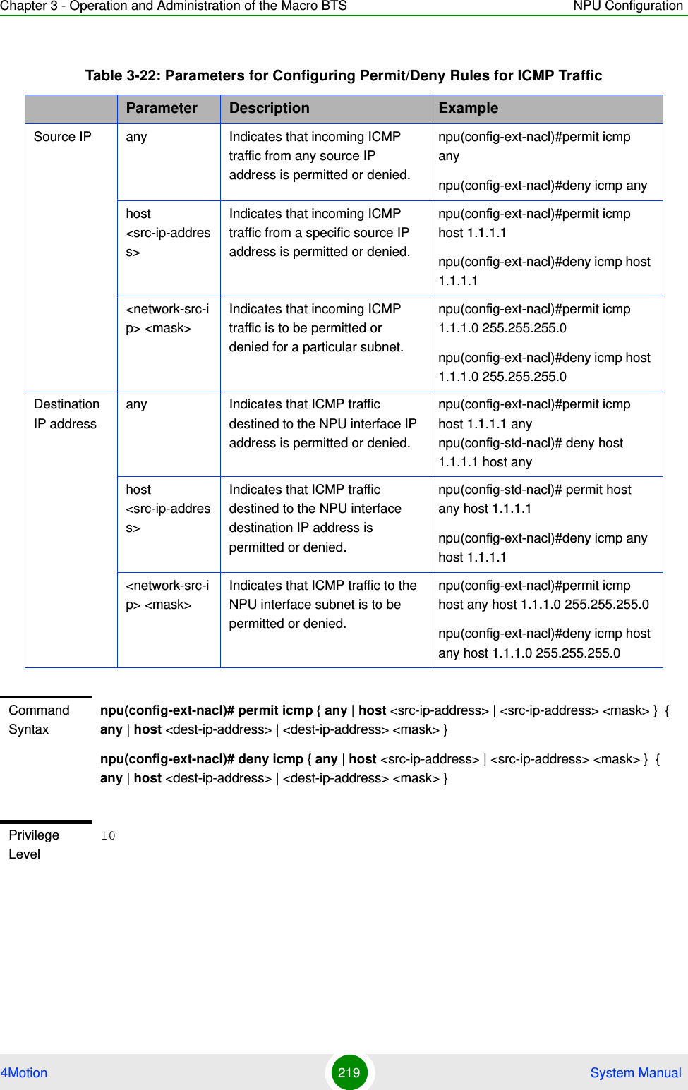 Chapter 3 - Operation and Administration of the Macro BTS NPU Configuration4Motion 219  System ManualTable 3-22: Parameters for Configuring Permit/Deny Rules for ICMP TrafficParameter Description ExampleSource IP any Indicates that incoming ICMP traffic from any source IP address is permitted or denied.npu(config-ext-nacl)#permit icmp anynpu(config-ext-nacl)#deny icmp anyhost &lt;src-ip-address&gt;Indicates that incoming ICMP traffic from a specific source IP address is permitted or denied. npu(config-ext-nacl)#permit icmp host 1.1.1.1npu(config-ext-nacl)#deny icmp host 1.1.1.1&lt;network-src-ip&gt; &lt;mask&gt;Indicates that incoming ICMP traffic is to be permitted or denied for a particular subnet.npu(config-ext-nacl)#permit icmp 1.1.1.0 255.255.255.0npu(config-ext-nacl)#deny icmp host 1.1.1.0 255.255.255.0Destination IP addressany Indicates that ICMP traffic destined to the NPU interface IP address is permitted or denied.npu(config-ext-nacl)#permit icmp host 1.1.1.1 any npu(config-std-nacl)# deny host 1.1.1.1 host anyhost &lt;src-ip-address&gt;Indicates that ICMP traffic destined to the NPU interface destination IP address is permitted or denied. npu(config-std-nacl)# permit host any host 1.1.1.1npu(config-ext-nacl)#deny icmp any host 1.1.1.1&lt;network-src-ip&gt; &lt;mask&gt;Indicates that ICMP traffic to the NPU interface subnet is to be permitted or denied.npu(config-ext-nacl)#permit icmp host any host 1.1.1.0 255.255.255.0npu(config-ext-nacl)#deny icmp host any host 1.1.1.0 255.255.255.0Command Syntaxnpu(config-ext-nacl)# permit icmp { any | host &lt;src-ip-address&gt; | &lt;src-ip-address&gt; &lt;mask&gt; }  { any | host &lt;dest-ip-address&gt; | &lt;dest-ip-address&gt; &lt;mask&gt; }npu(config-ext-nacl)# deny icmp { any | host &lt;src-ip-address&gt; | &lt;src-ip-address&gt; &lt;mask&gt; }  { any | host &lt;dest-ip-address&gt; | &lt;dest-ip-address&gt; &lt;mask&gt; }Privilege Level10