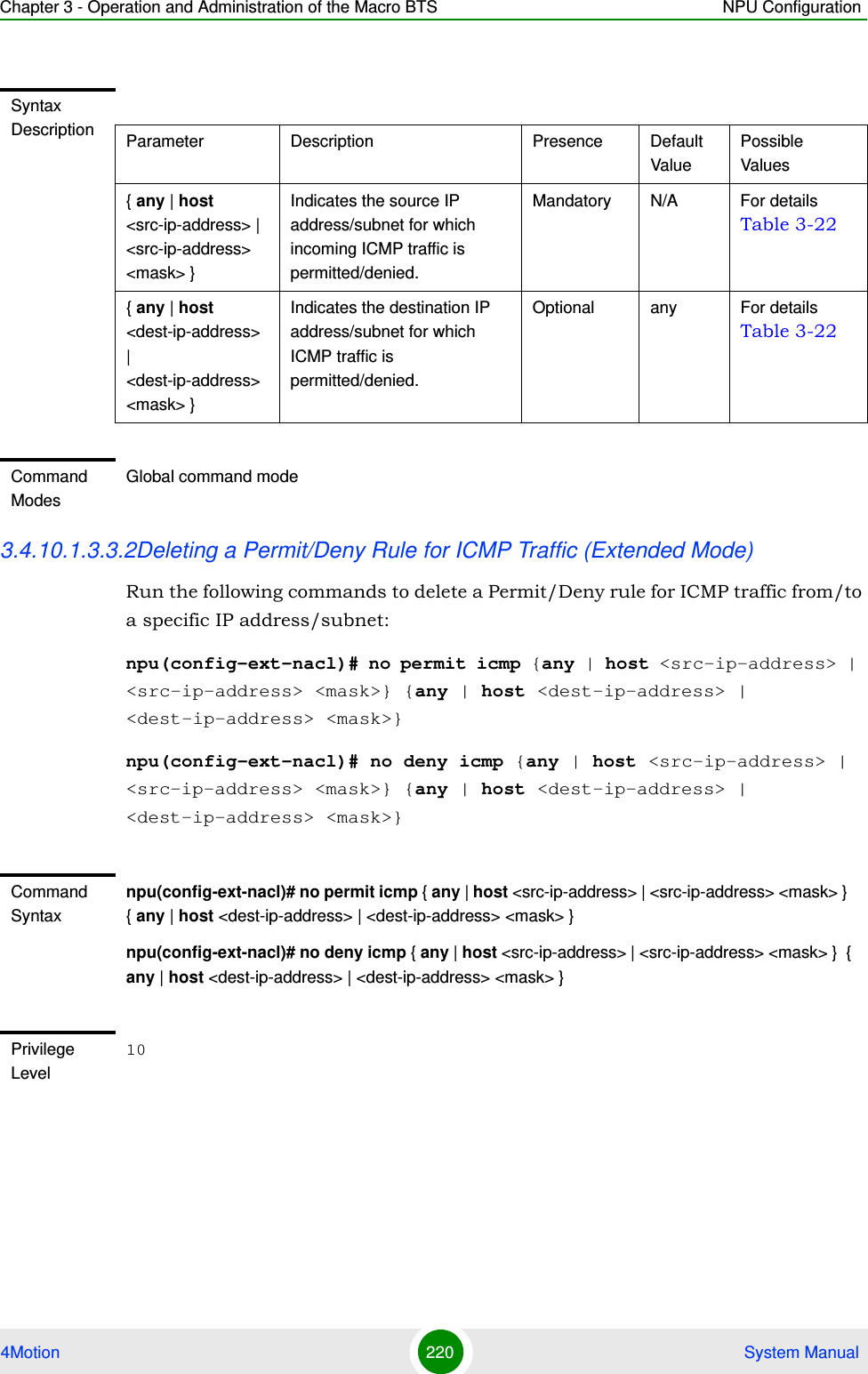 Chapter 3 - Operation and Administration of the Macro BTS NPU Configuration4Motion 220  System Manual3.4.10.1.3.3.2Deleting a Permit/Deny Rule for ICMP Traffic (Extended Mode)Run the following commands to delete a Permit/Deny rule for ICMP traffic from/to a specific IP address/subnet:npu(config-ext-nacl)# no permit icmp {any | host &lt;src-ip-address&gt; | &lt;src-ip-address&gt; &lt;mask&gt;} {any | host &lt;dest-ip-address&gt; | &lt;dest-ip-address&gt; &lt;mask&gt;}npu(config-ext-nacl)# no deny icmp {any | host &lt;src-ip-address&gt; | &lt;src-ip-address&gt; &lt;mask&gt;} {any | host &lt;dest-ip-address&gt; | &lt;dest-ip-address&gt; &lt;mask&gt;}Syntax Description Parameter Description Presence Default ValuePossible Values{ any | host &lt;src-ip-address&gt; | &lt;src-ip-address&gt; &lt;mask&gt; }Indicates the source IP address/subnet for which incoming ICMP traffic is permitted/denied.Mandatory N/A For details Table 3-22{ any | host &lt;dest-ip-address&gt; | &lt;dest-ip-address&gt; &lt;mask&gt; }Indicates the destination IP address/subnet for which ICMP traffic is permitted/denied.Optional any For details Table 3-22Command ModesGlobal command modeCommand Syntaxnpu(config-ext-nacl)# no permit icmp { any | host &lt;src-ip-address&gt; | &lt;src-ip-address&gt; &lt;mask&gt; }  { any | host &lt;dest-ip-address&gt; | &lt;dest-ip-address&gt; &lt;mask&gt; }npu(config-ext-nacl)# no deny icmp { any | host &lt;src-ip-address&gt; | &lt;src-ip-address&gt; &lt;mask&gt; }  { any | host &lt;dest-ip-address&gt; | &lt;dest-ip-address&gt; &lt;mask&gt; }Privilege Level10