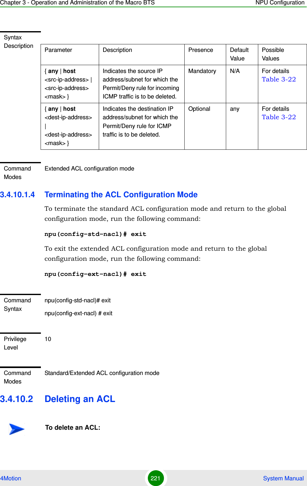 Chapter 3 - Operation and Administration of the Macro BTS NPU Configuration4Motion 221  System Manual3.4.10.1.4 Terminating the ACL Configuration ModeTo terminate the standard ACL configuration mode and return to the global configuration mode, run the following command:npu(config-std-nacl)# exitTo exit the extended ACL configuration mode and return to the global configuration mode, run the following command:npu(config-ext-nacl)# exit3.4.10.2 Deleting an ACLSyntax Description Parameter Description Presence Default ValuePossible Values{ any | host &lt;src-ip-address&gt; | &lt;src-ip-address&gt; &lt;mask&gt; }Indicates the source IP address/subnet for which the Permit/Deny rule for incoming ICMP traffic is to be deleted.Mandatory N/A For details Table 3-22{ any | host &lt;dest-ip-address&gt; | &lt;dest-ip-address&gt; &lt;mask&gt; }Indicates the destination IP address/subnet for which the Permit/Deny rule for ICMP traffic is to be deleted.Optional any For details Table 3-22Command ModesExtended ACL configuration modeCommand Syntaxnpu(config-std-nacl)# exitnpu(config-ext-nacl) # exitPrivilege Level10Command ModesStandard/Extended ACL configuration modeTo delete an ACL: