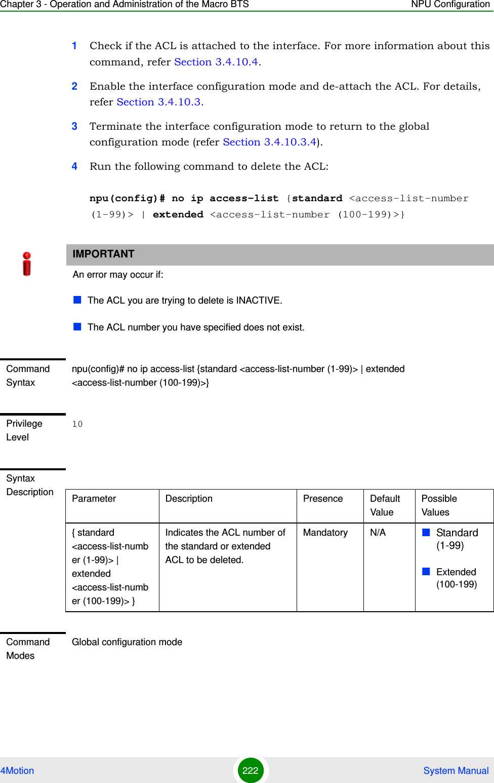 Chapter 3 - Operation and Administration of the Macro BTS NPU Configuration4Motion 222  System Manual1Check if the ACL is attached to the interface. For more information about this command, refer Section 3.4.10.4.2Enable the interface configuration mode and de-attach the ACL. For details, refer Section 3.4.10.3.3Terminate the interface configuration mode to return to the global configuration mode (refer Section 3.4.10.3.4).4Run the following command to delete the ACL:npu(config)# no ip access-list {standard &lt;access-list-number (1-99)&gt; | extended &lt;access-list-number (100-199)&gt;}IMPORTANTAn error may occur if:The ACL you are trying to delete is INACTIVE.The ACL number you have specified does not exist.Command Syntaxnpu(config)# no ip access-list {standard &lt;access-list-number (1-99)&gt; | extended &lt;access-list-number (100-199)&gt;}Privilege Level10Syntax Description Parameter Description Presence Default ValuePossible Values{ standard &lt;access-list-number (1-99)&gt; | extended  &lt;access-list-number (100-199)&gt; }Indicates the ACL number of the standard or extended ACL to be deleted. Mandatory N/A Standard (1-99)Extended (100-199)Command ModesGlobal configuration mode