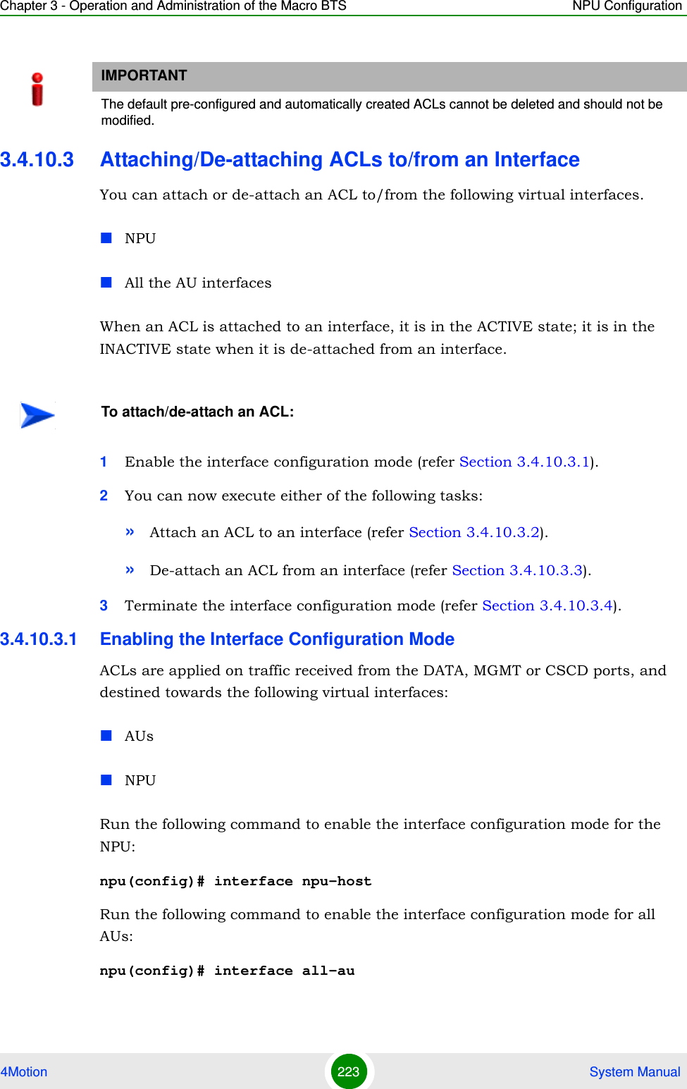 Chapter 3 - Operation and Administration of the Macro BTS NPU Configuration4Motion 223  System Manual3.4.10.3 Attaching/De-attaching ACLs to/from an InterfaceYou can attach or de-attach an ACL to/from the following virtual interfaces.NPUAll the AU interfacesWhen an ACL is attached to an interface, it is in the ACTIVE state; it is in the INACTIVE state when it is de-attached from an interface.1Enable the interface configuration mode (refer Section 3.4.10.3.1).2You can now execute either of the following tasks:»Attach an ACL to an interface (refer Section 3.4.10.3.2).»De-attach an ACL from an interface (refer Section 3.4.10.3.3).3Terminate the interface configuration mode (refer Section 3.4.10.3.4).3.4.10.3.1 Enabling the Interface Configuration ModeACLs are applied on traffic received from the DATA, MGMT or CSCD ports, and destined towards the following virtual interfaces:AUsNPURun the following command to enable the interface configuration mode for the NPU:npu(config)# interface npu-hostRun the following command to enable the interface configuration mode for all AUs:npu(config)# interface all-auIMPORTANTThe default pre-configured and automatically created ACLs cannot be deleted and should not be modified.To attach/de-attach an ACL: