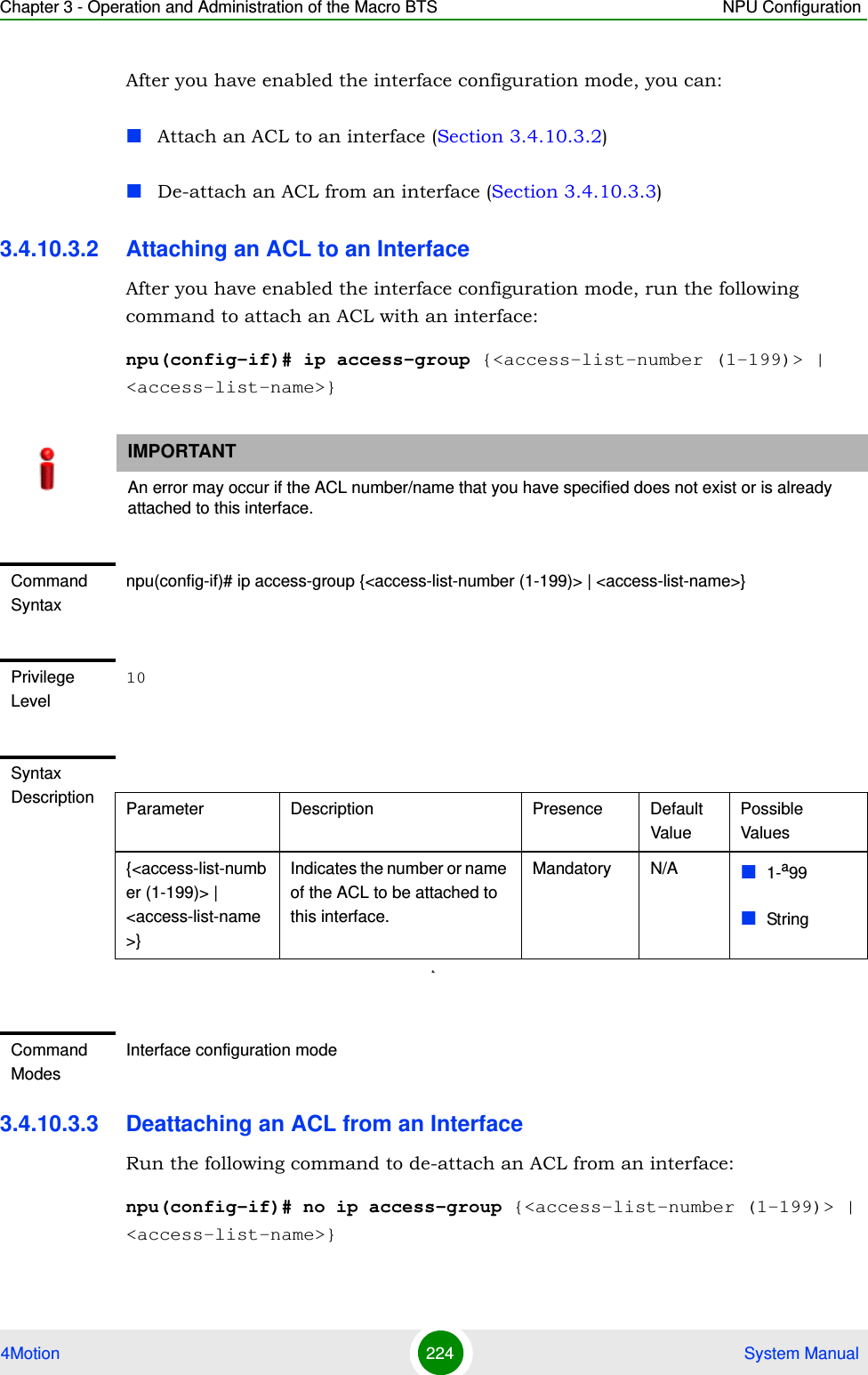 Chapter 3 - Operation and Administration of the Macro BTS NPU Configuration4Motion 224  System ManualAfter you have enabled the interface configuration mode, you can:Attach an ACL to an interface (Section 3.4.10.3.2)De-attach an ACL from an interface (Section 3.4.10.3.3)3.4.10.3.2 Attaching an ACL to an Interface After you have enabled the interface configuration mode, run the following command to attach an ACL with an interface:npu(config-if)# ip access-group {&lt;access-list-number (1-199)&gt; | &lt;access-list-name&gt;}3.4.10.3.3 Deattaching an ACL from an InterfaceRun the following command to de-attach an ACL from an interface:npu(config-if)# no ip access-group {&lt;access-list-number (1-199)&gt; | &lt;access-list-name&gt;}IMPORTANTAn error may occur if the ACL number/name that you have specified does not exist or is already attached to this interface.Command Syntaxnpu(config-if)# ip access-group {&lt;access-list-number (1-199)&gt; | &lt;access-list-name&gt;}Privilege Level10Syntax Description Parameter Description Presence Default ValuePossible Values{&lt;access-list-number (1-199)&gt; | &lt;access-list-name&gt;}Indicates the number or name of the ACL to be attached to this interface.Mandatory N/A 1-a99Stringa.Command ModesInterface configuration mode