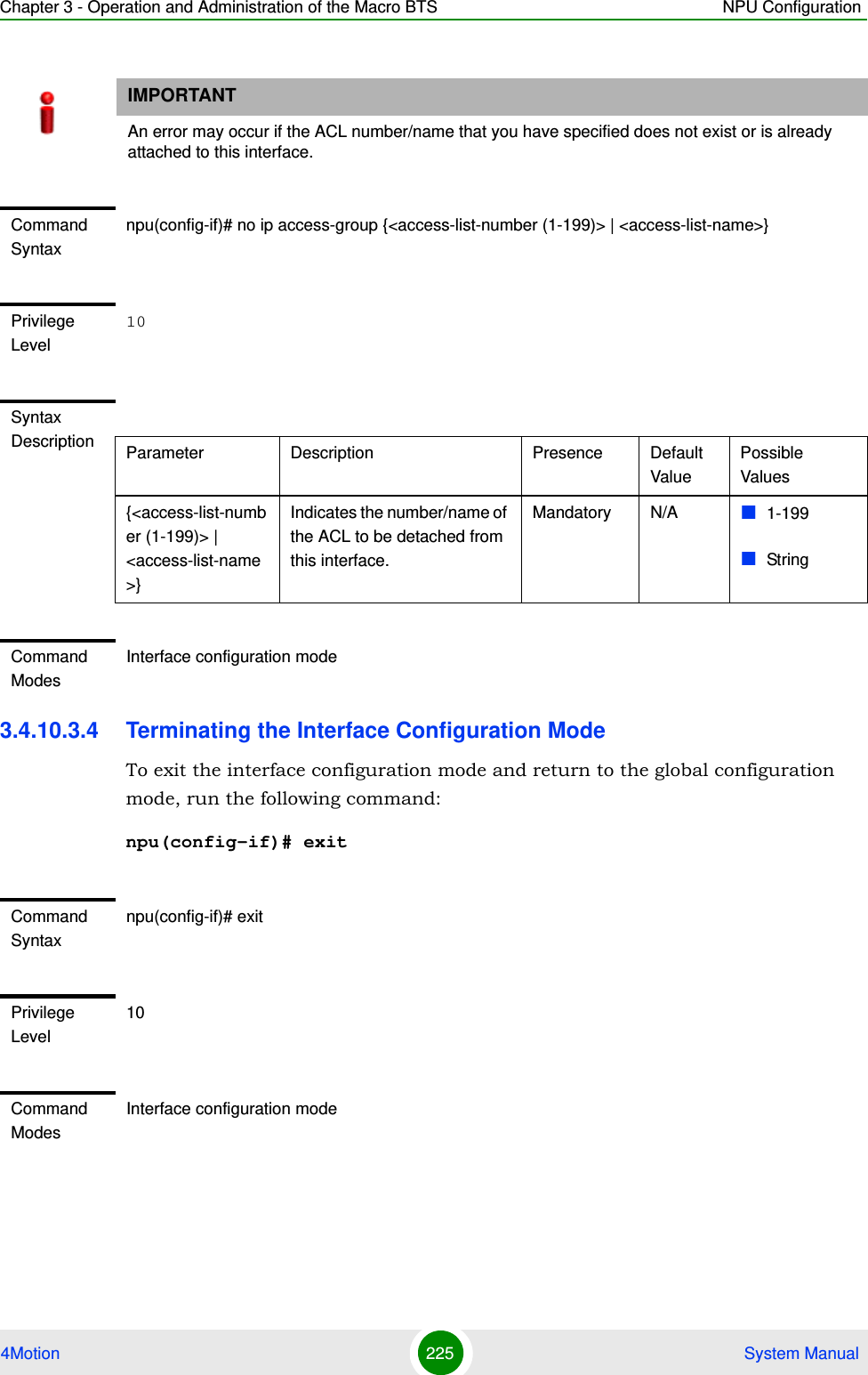 Chapter 3 - Operation and Administration of the Macro BTS NPU Configuration4Motion 225  System Manual3.4.10.3.4 Terminating the Interface Configuration ModeTo exit the interface configuration mode and return to the global configuration mode, run the following command:npu(config-if)# exitIMPORTANTAn error may occur if the ACL number/name that you have specified does not exist or is already attached to this interface.Command Syntaxnpu(config-if)# no ip access-group {&lt;access-list-number (1-199)&gt; | &lt;access-list-name&gt;}Privilege Level10Syntax Description Parameter Description Presence Default ValuePossible Values{&lt;access-list-number (1-199)&gt; | &lt;access-list-name&gt;}Indicates the number/name of the ACL to be detached from this interface.Mandatory N/A 1-199StringCommand ModesInterface configuration modeCommand Syntaxnpu(config-if)# exitPrivilege Level10Command ModesInterface configuration mode