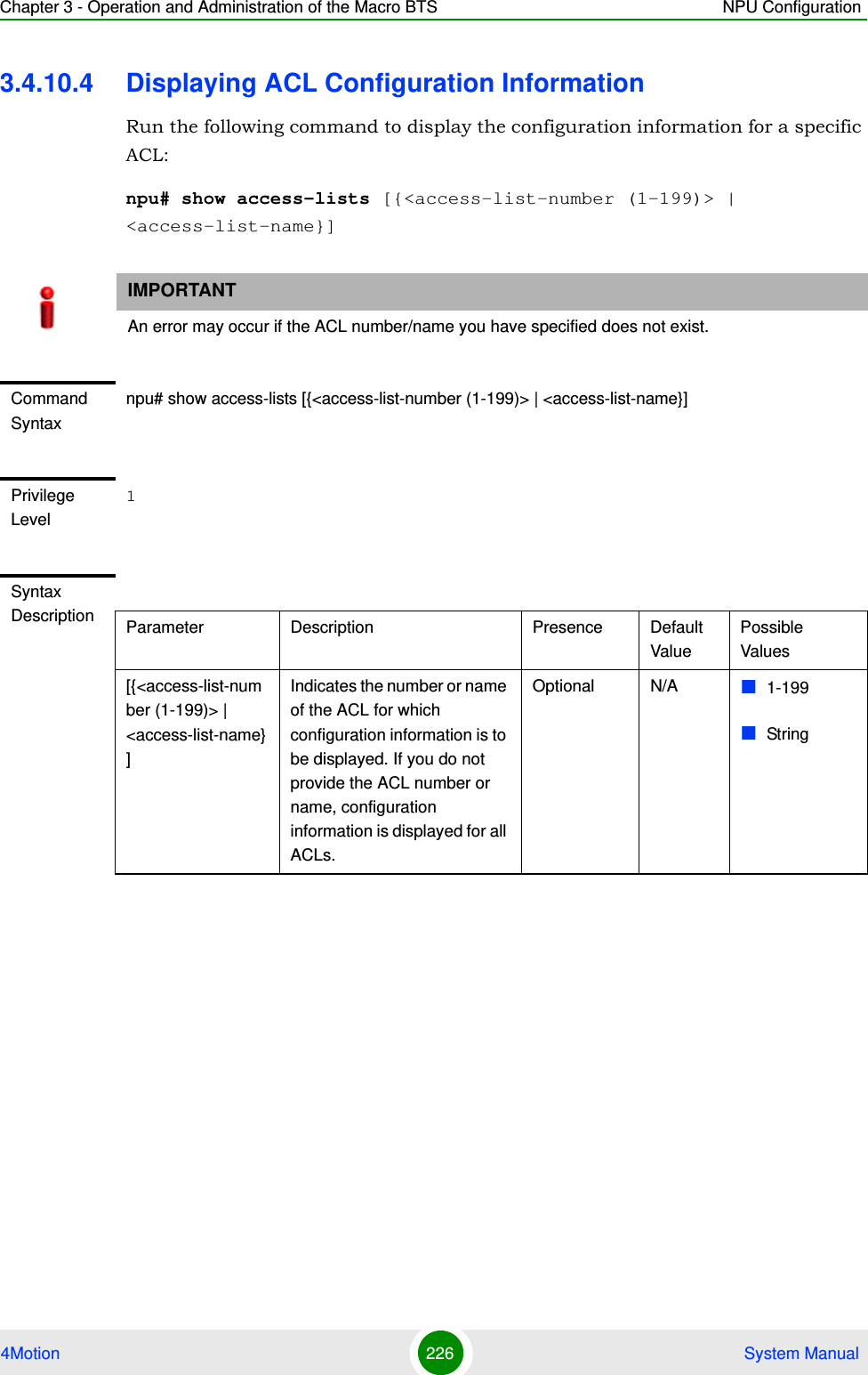 Chapter 3 - Operation and Administration of the Macro BTS NPU Configuration4Motion 226  System Manual3.4.10.4 Displaying ACL Configuration InformationRun the following command to display the configuration information for a specific ACL:npu# show access-lists [{&lt;access-list-number (1-199)&gt; | &lt;access-list-name}]IMPORTANTAn error may occur if the ACL number/name you have specified does not exist.Command Syntaxnpu# show access-lists [{&lt;access-list-number (1-199)&gt; | &lt;access-list-name}]Privilege Level1Syntax Description Parameter Description Presence Default ValuePossible Values[{&lt;access-list-number (1-199)&gt; | &lt;access-list-name}]Indicates the number or name of the ACL for which configuration information is to be displayed. If you do not provide the ACL number or name, configuration information is displayed for all ACLs.Optional N/A 1-199String