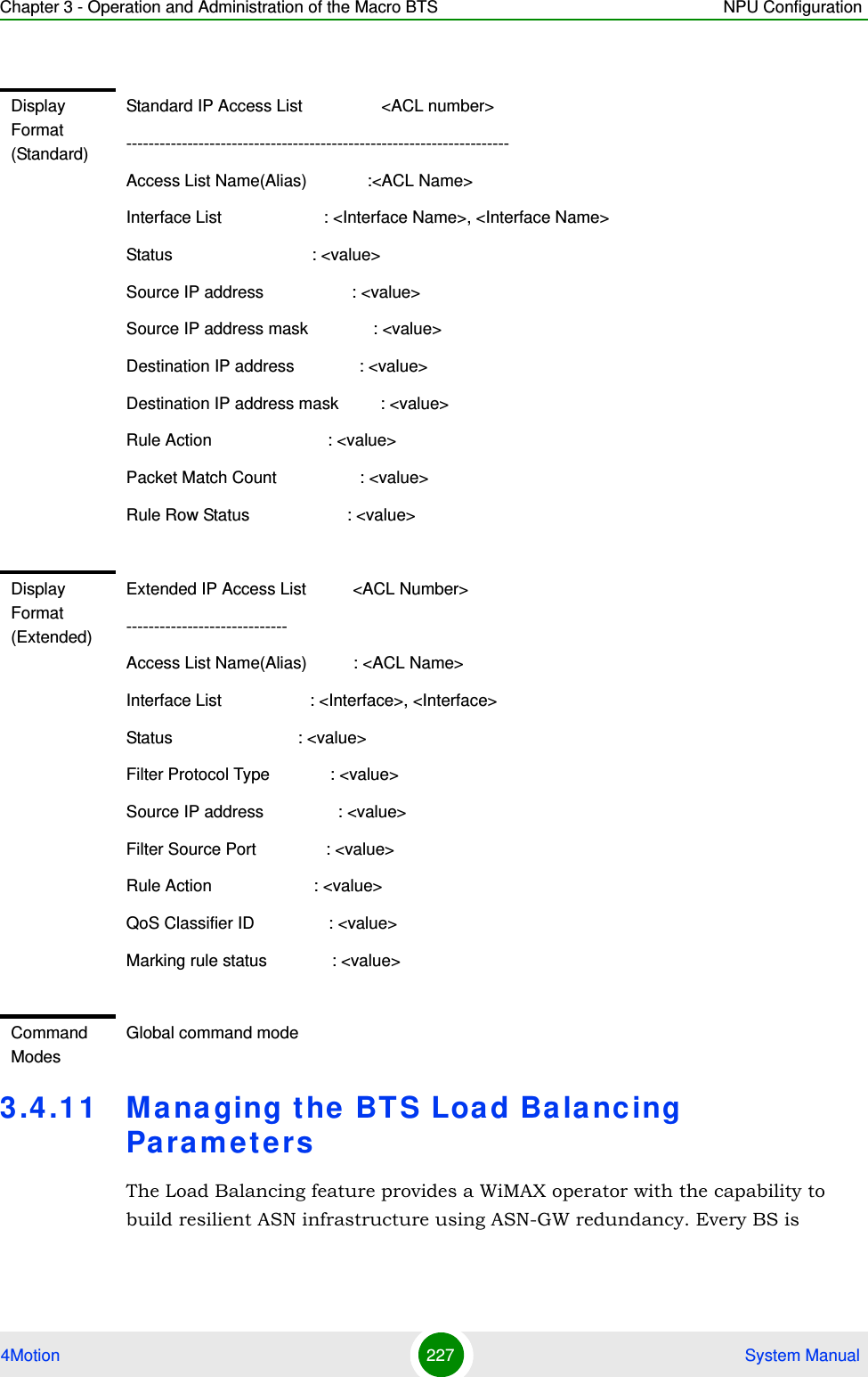 Chapter 3 - Operation and Administration of the Macro BTS NPU Configuration4Motion 227  System Manual3.4.11 Managing the BTS Load Balancing ParametersThe Load Balancing feature provides a WiMAX operator with the capability to build resilient ASN infrastructure using ASN-GW redundancy. Every BS is Display Format (Standard)Standard IP Access List                 &lt;ACL number&gt;---------------------------------------------------------------------Access List Name(Alias)             :&lt;ACL Name&gt; Interface List                      : &lt;Interface Name&gt;, &lt;Interface Name&gt; Status                              : &lt;value&gt; Source IP address                   : &lt;value&gt; Source IP address mask              : &lt;value&gt; Destination IP address              : &lt;value&gt;Destination IP address mask         : &lt;value&gt; Rule Action                         : &lt;value&gt; Packet Match Count                  : &lt;value&gt; Rule Row Status                     : &lt;value&gt;Display Format (Extended)Extended IP Access List          &lt;ACL Number&gt;-----------------------------Access List Name(Alias)          : &lt;ACL Name&gt;Interface List                   : &lt;Interface&gt;, &lt;Interface&gt;Status                           : &lt;value&gt;Filter Protocol Type             : &lt;value&gt;Source IP address                : &lt;value&gt;Filter Source Port               : &lt;value&gt;Rule Action                      : &lt;value&gt;QoS Classifier ID                : &lt;value&gt;Marking rule status              : &lt;value&gt;Command ModesGlobal command mode