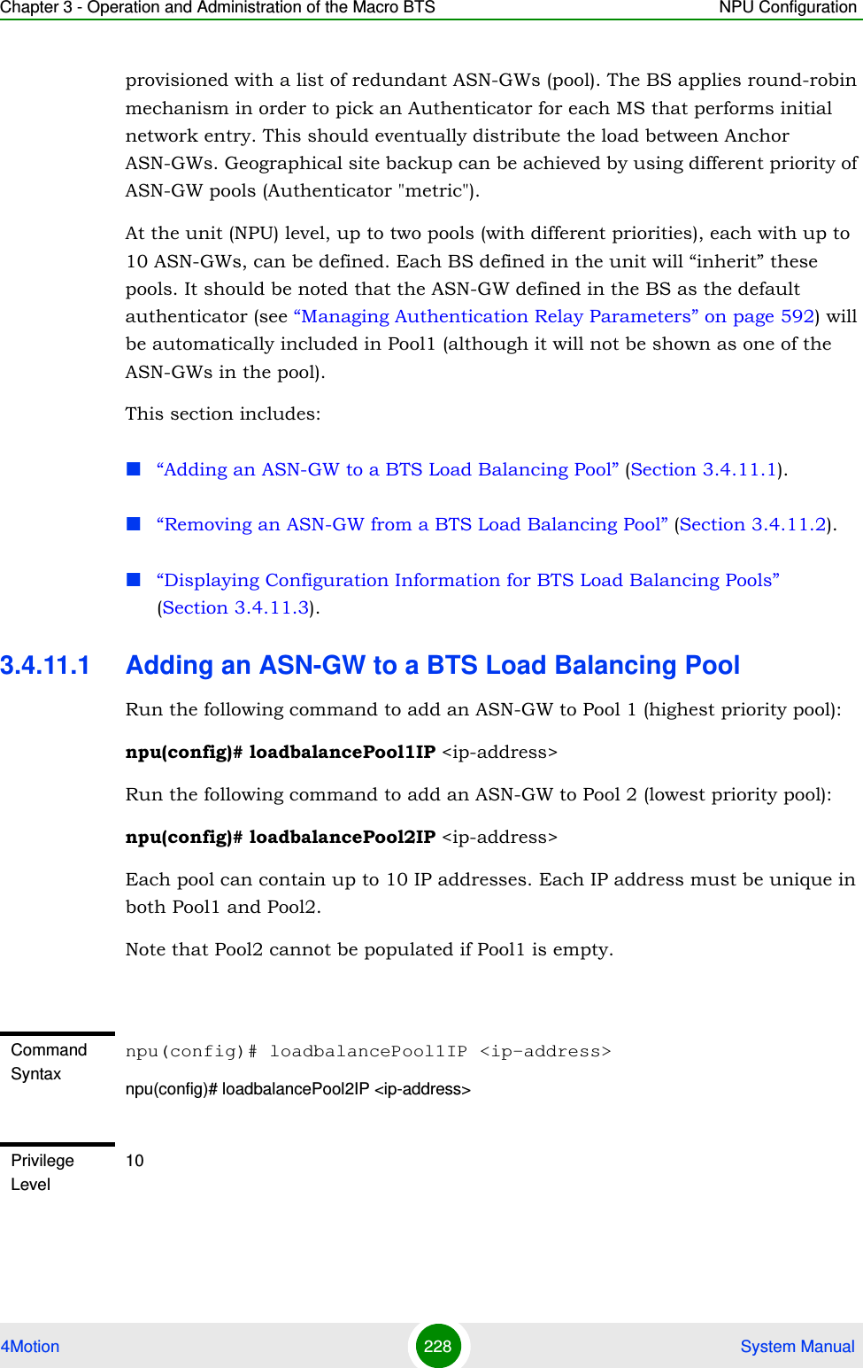 Chapter 3 - Operation and Administration of the Macro BTS NPU Configuration4Motion 228  System Manualprovisioned with a list of redundant ASN-GWs (pool). The BS applies round-robin mechanism in order to pick an Authenticator for each MS that performs initial network entry. This should eventually distribute the load between Anchor ASN-GWs. Geographical site backup can be achieved by using different priority of ASN-GW pools (Authenticator &quot;metric&quot;).At the unit (NPU) level, up to two pools (with different priorities), each with up to 10 ASN-GWs, can be defined. Each BS defined in the unit will “inherit” these pools. It should be noted that the ASN-GW defined in the BS as the default authenticator (see “Managing Authentication Relay Parameters” on page 592) will be automatically included in Pool1 (although it will not be shown as one of the ASN-GWs in the pool).This section includes:“Adding an ASN-GW to a BTS Load Balancing Pool” (Section 3.4.11.1).“Removing an ASN-GW from a BTS Load Balancing Pool” (Section 3.4.11.2).“Displaying Configuration Information for BTS Load Balancing Pools” (Section 3.4.11.3).3.4.11.1 Adding an ASN-GW to a BTS Load Balancing PoolRun the following command to add an ASN-GW to Pool 1 (highest priority pool):npu(config)# loadbalancePool1IP &lt;ip-address&gt;Run the following command to add an ASN-GW to Pool 2 (lowest priority pool):npu(config)# loadbalancePool2IP &lt;ip-address&gt;Each pool can contain up to 10 IP addresses. Each IP address must be unique in both Pool1 and Pool2. Note that Pool2 cannot be populated if Pool1 is empty. Command Syntaxnpu(config)# loadbalancePool1IP &lt;ip-address&gt;npu(config)# loadbalancePool2IP &lt;ip-address&gt;Privilege Level10