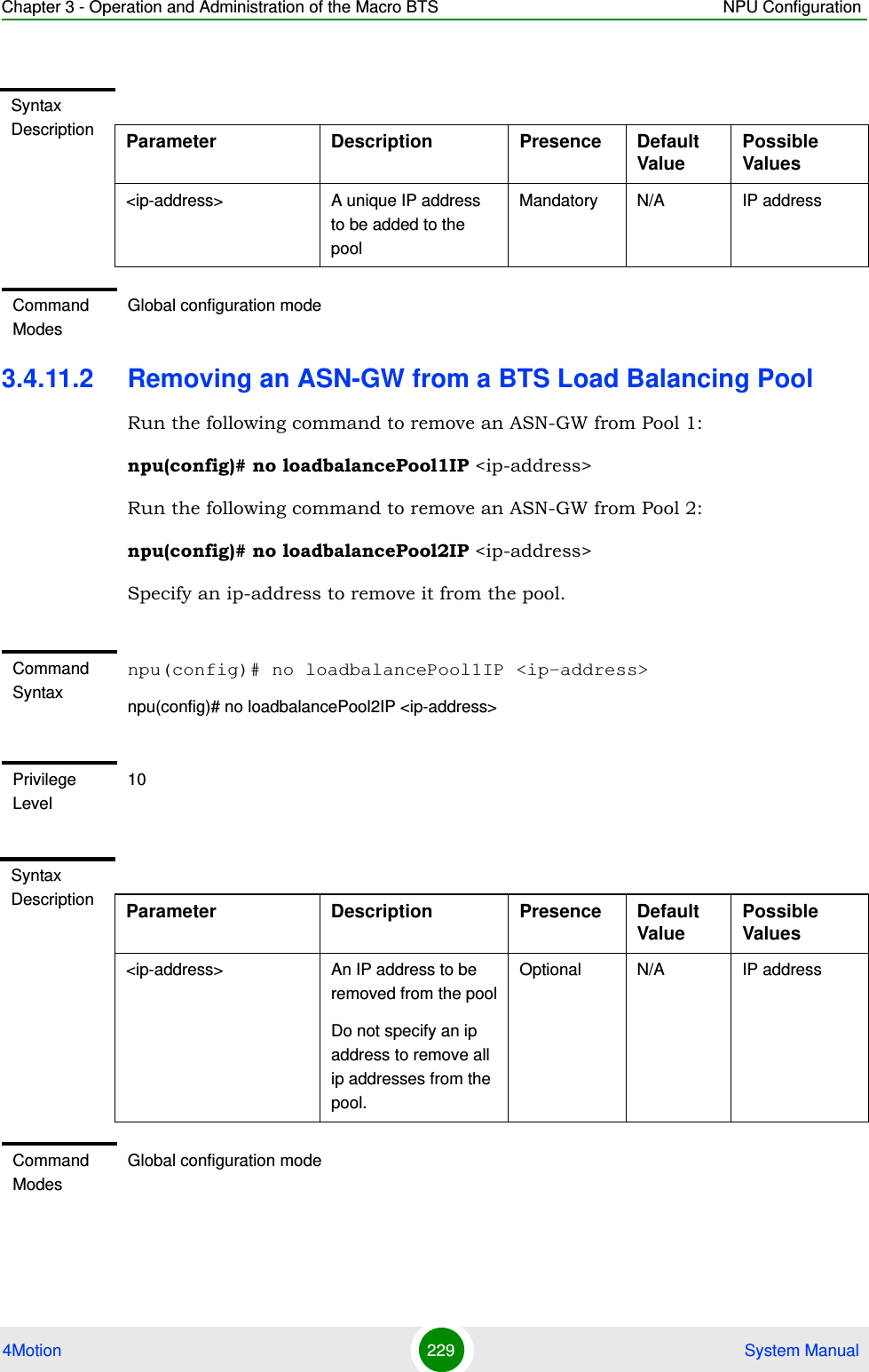 Chapter 3 - Operation and Administration of the Macro BTS NPU Configuration4Motion 229  System Manual3.4.11.2 Removing an ASN-GW from a BTS Load Balancing PoolRun the following command to remove an ASN-GW from Pool 1:npu(config)# no loadbalancePool1IP &lt;ip-address&gt;Run the following command to remove an ASN-GW from Pool 2:npu(config)# no loadbalancePool2IP &lt;ip-address&gt;Specify an ip-address to remove it from the pool.Syntax Description Parameter Description Presence Default Value Possible Values&lt;ip-address&gt; A unique IP address to be added to the poolMandatory N/A IP addressCommand ModesGlobal configuration mode Command Syntaxnpu(config)# no loadbalancePool1IP &lt;ip-address&gt;npu(config)# no loadbalancePool2IP &lt;ip-address&gt;Privilege Level10Syntax Description Parameter Description Presence Default Value Possible Values&lt;ip-address&gt; An IP address to be removed from the poolDo not specify an ip address to remove all ip addresses from the pool.Optional N/A IP addressCommand ModesGlobal configuration mode 