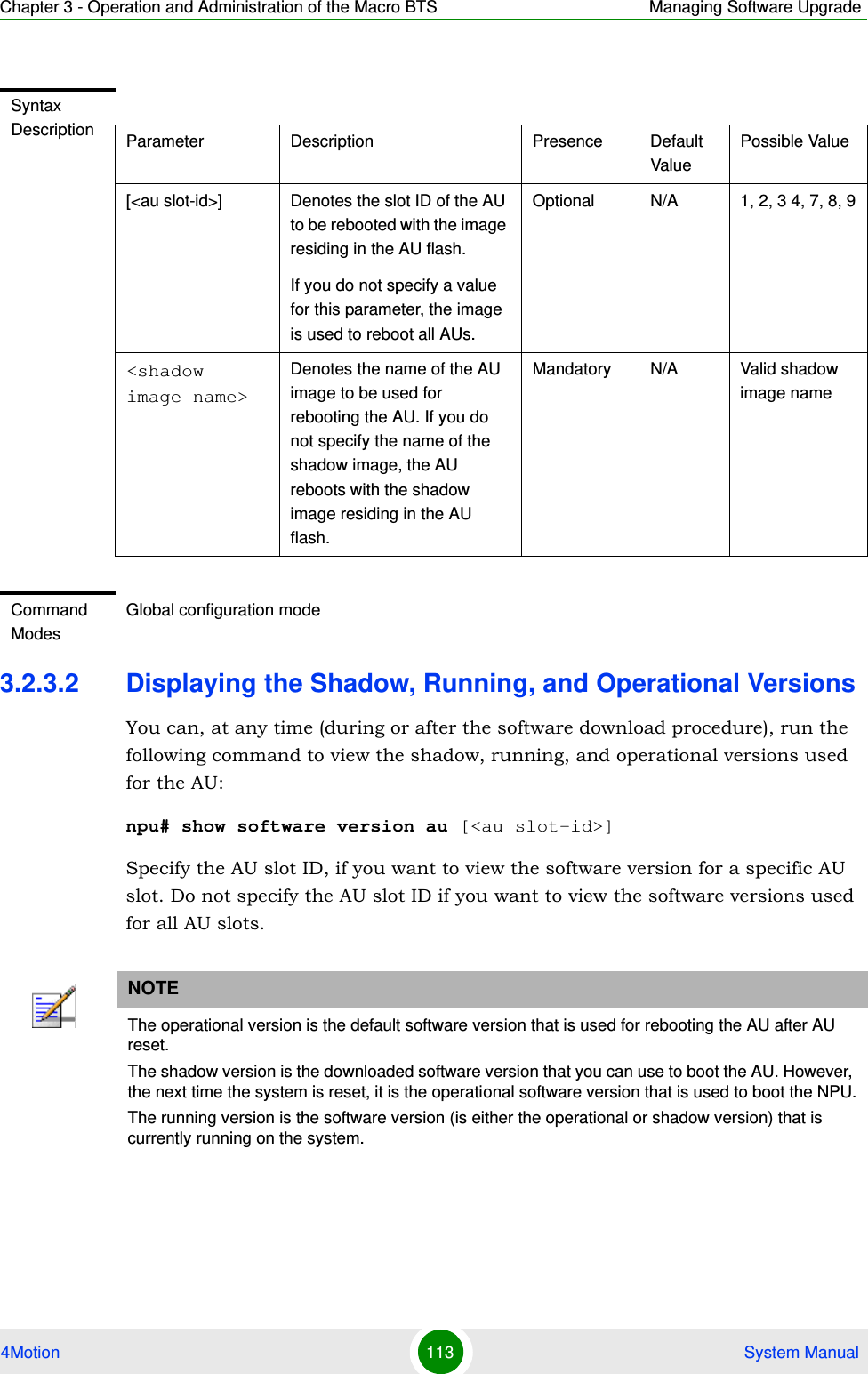 Chapter 3 - Operation and Administration of the Macro BTS Managing Software Upgrade4Motion 113  System Manual3.2.3.2 Displaying the Shadow, Running, and Operational VersionsYou can, at any time (during or after the software download procedure), run the following command to view the shadow, running, and operational versions used for the AU:npu# show software version au [&lt;au slot-id&gt;]Specify the AU slot ID, if you want to view the software version for a specific AU slot. Do not specify the AU slot ID if you want to view the software versions used for all AU slots.Syntax Description Parameter Description Presence Default ValuePossible Value[&lt;au slot-id&gt;] Denotes the slot ID of the AU to be rebooted with the image residing in the AU flash.If you do not specify a value for this parameter, the image is used to reboot all AUs.Optional N/A 1, 2, 3 4, 7, 8, 9&lt;shadow image name&gt;Denotes the name of the AU image to be used for rebooting the AU. If you do not specify the name of the shadow image, the AU reboots with the shadow image residing in the AU flash.Mandatory N/A Valid shadow image nameCommand ModesGlobal configuration modeNOTEThe operational version is the default software version that is used for rebooting the AU after AU reset. The shadow version is the downloaded software version that you can use to boot the AU. However, the next time the system is reset, it is the operational software version that is used to boot the NPU.The running version is the software version (is either the operational or shadow version) that is currently running on the system.