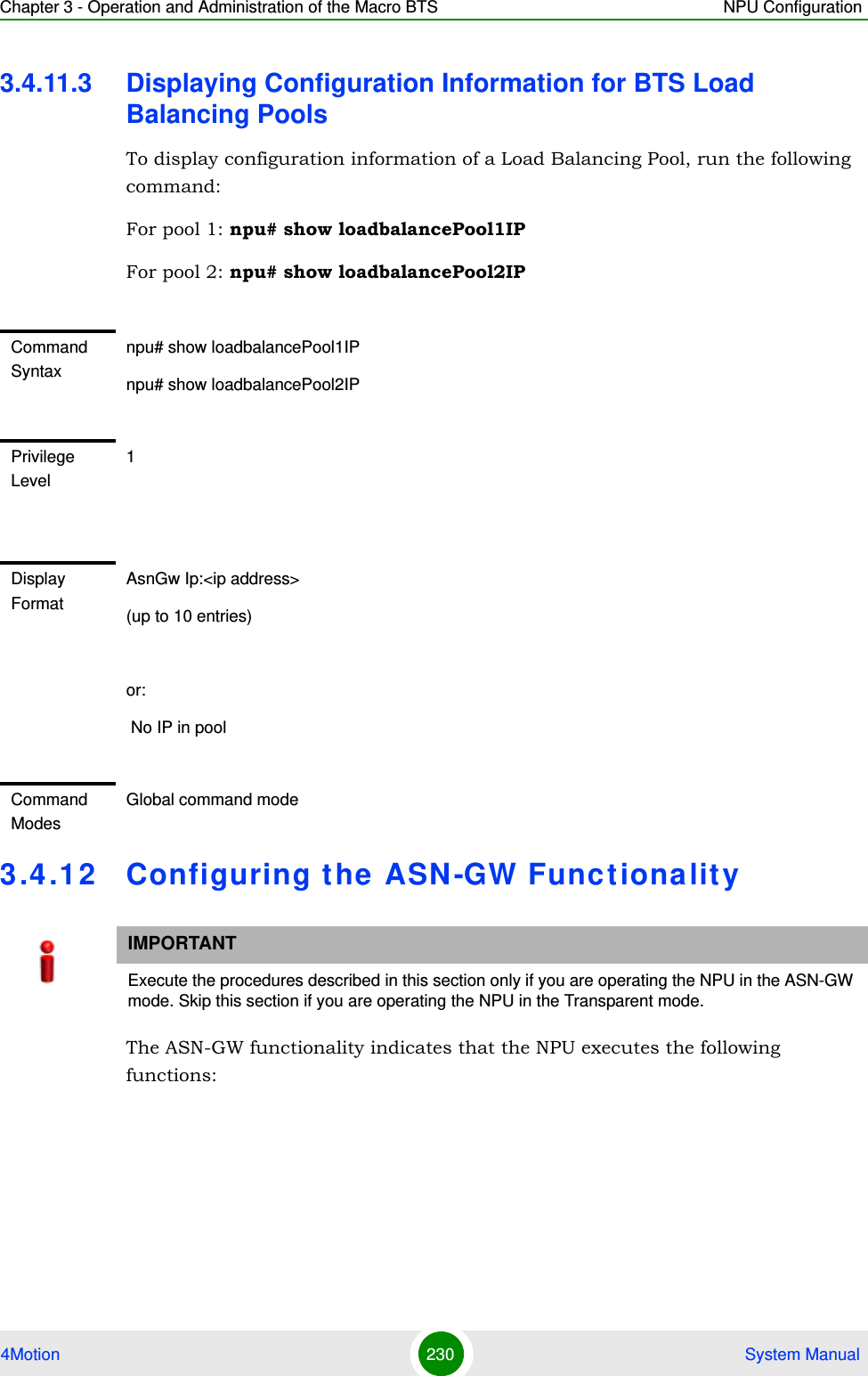 Chapter 3 - Operation and Administration of the Macro BTS NPU Configuration4Motion 230  System Manual3.4.11.3 Displaying Configuration Information for BTS Load Balancing PoolsTo display configuration information of a Load Balancing Pool, run the following command:For pool 1: npu# show loadbalancePool1IPFor pool 2: npu# show loadbalancePool2IP3.4.12 Configuring the ASN-GW FunctionalityThe ASN-GW functionality indicates that the NPU executes the following functions:Command Syntaxnpu# show loadbalancePool1IPnpu# show loadbalancePool2IPPrivilege Level1Display FormatAsnGw Ip:&lt;ip address&gt;(up to 10 entries)or: No IP in poolCommand ModesGlobal command modeIMPORTANTExecute the procedures described in this section only if you are operating the NPU in the ASN-GW mode. Skip this section if you are operating the NPU in the Transparent mode.