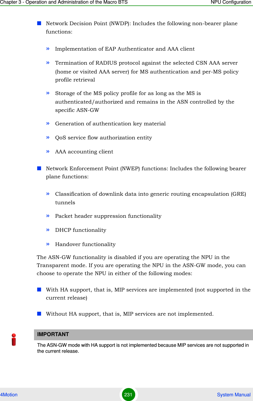 Chapter 3 - Operation and Administration of the Macro BTS NPU Configuration4Motion 231  System ManualNetwork Decision Point (NWDP): Includes the following non-bearer plane functions:»Implementation of EAP Authenticator and AAA client»Termination of RADIUS protocol against the selected CSN AAA server (home or visited AAA server) for MS authentication and per-MS policy profile retrieval »Storage of the MS policy profile for as long as the MS is authenticated/authorized and remains in the ASN controlled by the specific ASN-GW»Generation of authentication key material»QoS service flow authorization entity»AAA accounting clientNetwork Enforcement Point (NWEP) functions: Includes the following bearer plane functions:»Classification of downlink data into generic routing encapsulation (GRE) tunnels»Packet header suppression functionality»DHCP functionality»Handover functionalityThe ASN-GW functionality is disabled if you are operating the NPU in the Transparent mode. If you are operating the NPU in the ASN-GW mode, you can choose to operate the NPU in either of the following modes:With HA support, that is, MIP services are implemented (not supported in the current release)Without HA support, that is, MIP services are not implemented.IMPORTANTThe ASN-GW mode with HA support is not implemented because MIP services are not supported in the current release. 