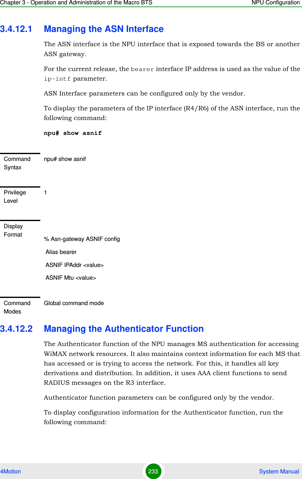 Chapter 3 - Operation and Administration of the Macro BTS NPU Configuration4Motion 233  System Manual3.4.12.1 Managing the ASN InterfaceThe ASN interface is the NPU interface that is exposed towards the BS or another ASN gateway.For the current release, the bearer interface IP address is used as the value of the ip-intf parameter.ASN Interface parameters can be configured only by the vendor.To display the parameters of the IP interface (R4/R6) of the ASN interface, run the following command:npu# show asnif3.4.12.2 Managing the Authenticator FunctionThe Authenticator function of the NPU manages MS authentication for accessing WiMAX network resources. It also maintains context information for each MS that has accessed or is trying to access the network. For this, it handles all key derivations and distribution. In addition, it uses AAA client functions to send RADIUS messages on the R3 interface.Authenticator function parameters can be configured only by the vendor.To display configuration information for the Authenticator function, run the following command:Command Syntaxnpu# show asnifPrivilege Level1Display Format % Asn-gateway ASNIF config Alias bearer ASNIF IPAddr &lt;value&gt; ASNIF Mtu &lt;value&gt;Command ModesGlobal command mode