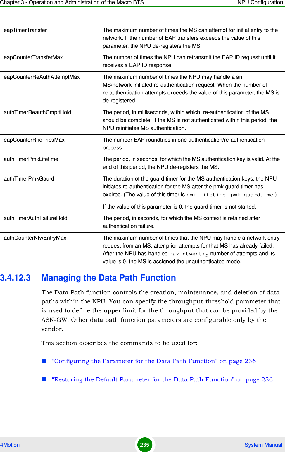 Chapter 3 - Operation and Administration of the Macro BTS NPU Configuration4Motion 235  System Manual3.4.12.3 Managing the Data Path FunctionThe Data Path function controls the creation, maintenance, and deletion of data paths within the NPU. You can specify the throughput-threshold parameter that is used to define the upper limit for the throughput that can be provided by the ASN-GW. Other data path function parameters are configurable only by the vendor.This section describes the commands to be used for: “Configuring the Parameter for the Data Path Function” on page 236“Restoring the Default Parameter for the Data Path Function” on page 236eapTimerTransfer The maximum number of times the MS can attempt for initial entry to the network. If the number of EAP transfers exceeds the value of this parameter, the NPU de-registers the MS.eapCounterTransferMax The number of times the NPU can retransmit the EAP ID request until it receives a EAP ID response.eapCounterReAuthAttemptMax The maximum number of times the NPU may handle a an MS/network-initiated re-authentication request. When the number of re-authentication attempts exceeds the value of this parameter, the MS is de-registered.authTimerReauthCmpltHold The period, in milliseconds, within which, re-authentication of the MS should be complete. If the MS is not authenticated within this period, the NPU reinitiates MS authentication.eapCounterRndTripsMax The number EAP roundtrips in one authentication/re-authentication process.authTimerPmkLifetime The period, in seconds, for which the MS authentication key is valid. At the end of this period, the NPU de-registers the MS.authTimerPmkGaurd The duration of the guard timer for the MS authentication keys. the NPU initiates re-authentication for the MS after the pmk guard timer has expired. (The value of this timer is pmk-lifetime - pmk-guardtime.)If the value of this parameter is 0, the guard timer is not started.authTimerAuthFailureHold The period, in seconds, for which the MS context is retained after authentication failure.authCounterNtwEntryMax The maximum number of times that the NPU may handle a network entry request from an MS, after prior attempts for that MS has already failed. After the NPU has handled max-ntwentry number of attempts and its value is 0, the MS is assigned the unauthenticated mode.