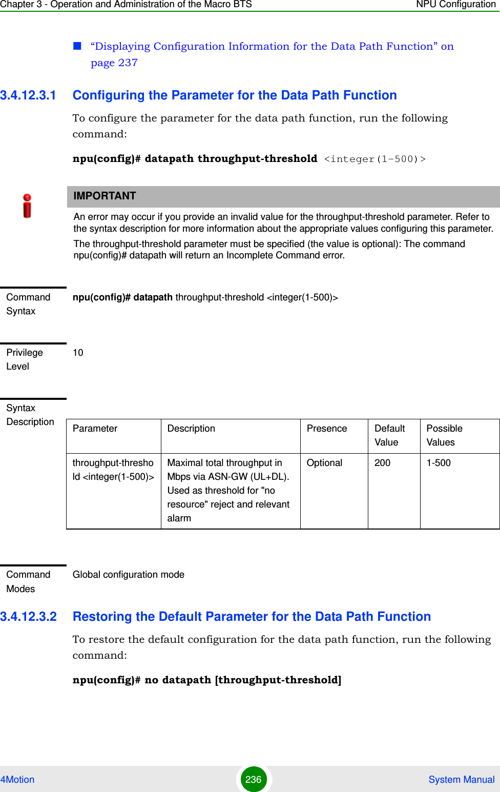 Chapter 3 - Operation and Administration of the Macro BTS NPU Configuration4Motion 236  System Manual“Displaying Configuration Information for the Data Path Function” on page 2373.4.12.3.1 Configuring the Parameter for the Data Path FunctionTo configure the parameter for the data path function, run the following command:npu(config)# datapath throughput-threshold &lt;integer(1-500)&gt;3.4.12.3.2 Restoring the Default Parameter for the Data Path FunctionTo restore the default configuration for the data path function, run the following command:npu(config)# no datapath [throughput-threshold]IMPORTANTAn error may occur if you provide an invalid value for the throughput-threshold parameter. Refer to the syntax description for more information about the appropriate values configuring this parameter.The throughput-threshold parameter must be specified (the value is optional): The command npu(config)# datapath will return an Incomplete Command error.Command Syntaxnpu(config)# datapath throughput-threshold &lt;integer(1-500)&gt;Privilege Level10Syntax Description Parameter Description Presence Default ValuePossible Valuesthroughput-threshold &lt;integer(1-500)&gt;Maximal total throughput in Mbps via ASN-GW (UL+DL). Used as threshold for &quot;no resource&quot; reject and relevant alarm Optional 200 1-500Command ModesGlobal configuration mode