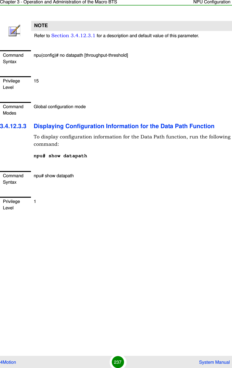 Chapter 3 - Operation and Administration of the Macro BTS NPU Configuration4Motion 237  System Manual3.4.12.3.3 Displaying Configuration Information for the Data Path FunctionTo display configuration information for the Data Path function, run the following command:npu# show datapathNOTERefer to Section 3.4.12.3.1 for a description and default value of this parameter. Command Syntaxnpu(config)# no datapath [throughput-threshold]Privilege Level15Command ModesGlobal configuration modeCommand Syntaxnpu# show datapathPrivilege Level1