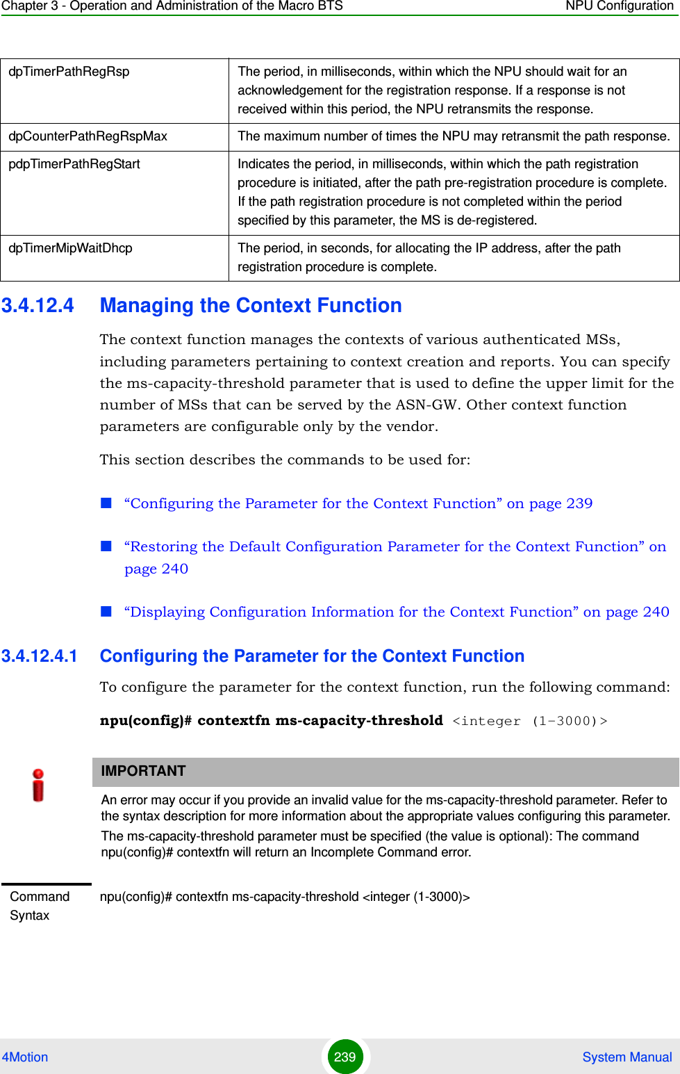 Chapter 3 - Operation and Administration of the Macro BTS NPU Configuration4Motion 239  System Manual3.4.12.4 Managing the Context FunctionThe context function manages the contexts of various authenticated MSs, including parameters pertaining to context creation and reports. You can specify the ms-capacity-threshold parameter that is used to define the upper limit for the number of MSs that can be served by the ASN-GW. Other context function parameters are configurable only by the vendor.This section describes the commands to be used for:“Configuring the Parameter for the Context Function” on page 239“Restoring the Default Configuration Parameter for the Context Function” on page 240“Displaying Configuration Information for the Context Function” on page 2403.4.12.4.1 Configuring the Parameter for the Context FunctionTo configure the parameter for the context function, run the following command:npu(config)# contextfn ms-capacity-threshold &lt;integer (1-3000)&gt;dpTimerPathRegRsp The period, in milliseconds, within which the NPU should wait for an acknowledgement for the registration response. If a response is not received within this period, the NPU retransmits the response.dpCounterPathRegRspMax The maximum number of times the NPU may retransmit the path response.pdpTimerPathRegStart Indicates the period, in milliseconds, within which the path registration procedure is initiated, after the path pre-registration procedure is complete. If the path registration procedure is not completed within the period specified by this parameter, the MS is de-registered.dpTimerMipWaitDhcp The period, in seconds, for allocating the IP address, after the path registration procedure is complete. IMPORTANTAn error may occur if you provide an invalid value for the ms-capacity-threshold parameter. Refer to the syntax description for more information about the appropriate values configuring this parameter.The ms-capacity-threshold parameter must be specified (the value is optional): The command npu(config)# contextfn will return an Incomplete Command error.Command Syntaxnpu(config)# contextfn ms-capacity-threshold &lt;integer (1-3000)&gt;