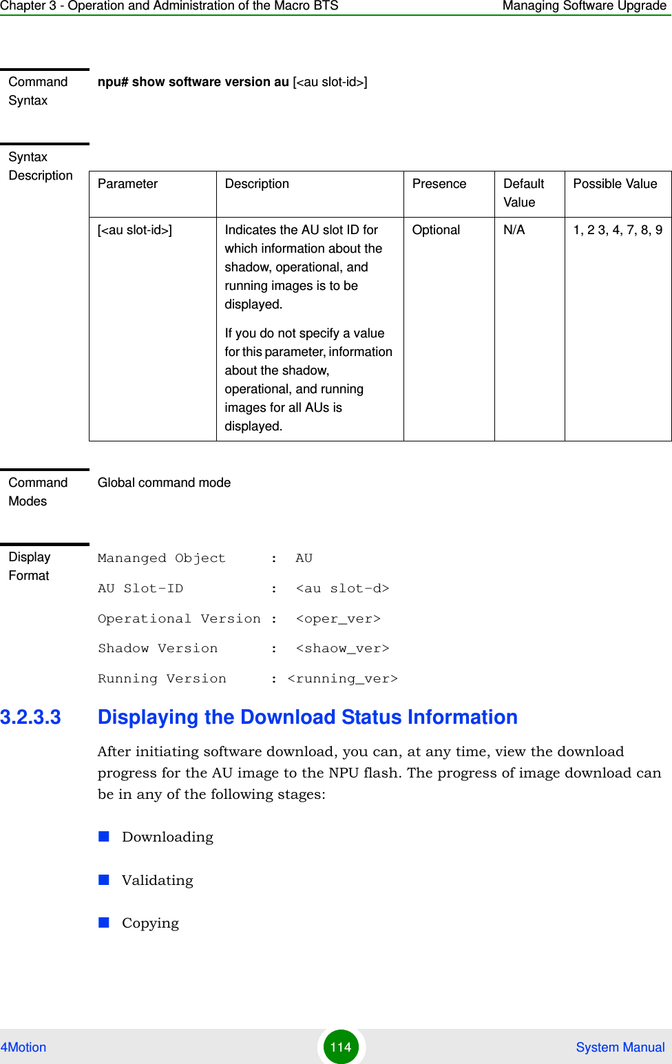 Chapter 3 - Operation and Administration of the Macro BTS Managing Software Upgrade4Motion 114  System Manual3.2.3.3 Displaying the Download Status InformationAfter initiating software download, you can, at any time, view the download progress for the AU image to the NPU flash. The progress of image download can be in any of the following stages:DownloadingValidatingCopyingCommand Syntaxnpu# show software version au [&lt;au slot-id&gt;]Syntax Description Parameter Description Presence Default ValuePossible Value[&lt;au slot-id&gt;] Indicates the AU slot ID for which information about the shadow, operational, and running images is to be displayed.If you do not specify a value for this parameter, information about the shadow, operational, and running images for all AUs is displayed.Optional N/A 1, 2 3, 4, 7, 8, 9Command ModesGlobal command modeDisplay FormatMananged Object     :  AUAU Slot-ID          :  &lt;au slot-d&gt;Operational Version :  &lt;oper_ver&gt;Shadow Version      :  &lt;shaow_ver&gt;Running Version     : &lt;running_ver&gt;