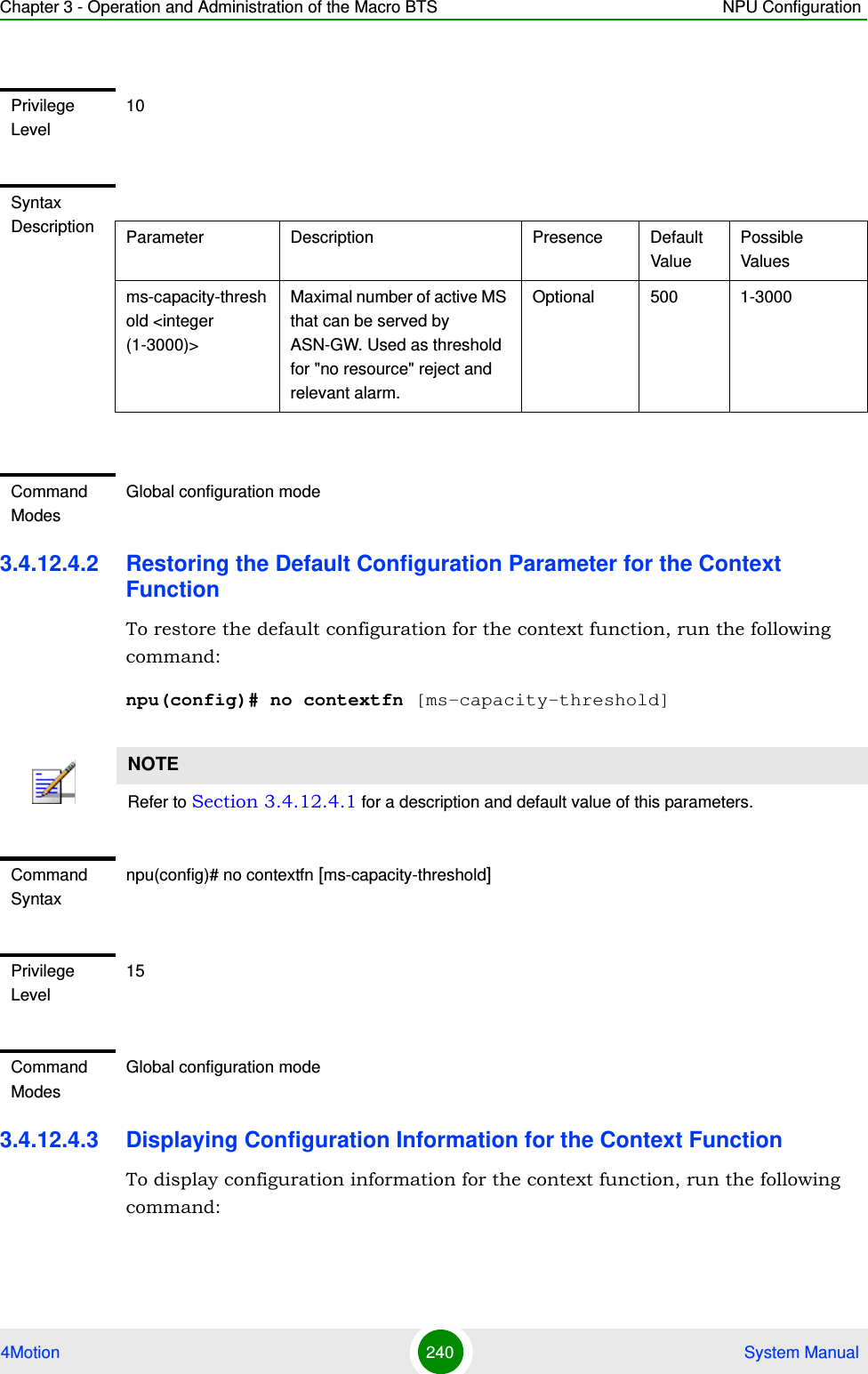 Chapter 3 - Operation and Administration of the Macro BTS NPU Configuration4Motion 240  System Manual3.4.12.4.2 Restoring the Default Configuration Parameter for the Context FunctionTo restore the default configuration for the context function, run the following command:npu(config)# no contextfn [ms-capacity-threshold]3.4.12.4.3 Displaying Configuration Information for the Context Function To display configuration information for the context function, run the following command:Privilege Level10Syntax Description Parameter Description Presence Default ValuePossible Valuesms-capacity-threshold &lt;integer (1-3000)&gt;Maximal number of active MS that can be served by ASN-GW. Used as threshold for &quot;no resource&quot; reject and relevant alarm.Optional 500 1-3000Command ModesGlobal configuration modeNOTERefer to Section 3.4.12.4.1 for a description and default value of this parameters. Command Syntaxnpu(config)# no contextfn [ms-capacity-threshold]Privilege Level15Command ModesGlobal configuration mode