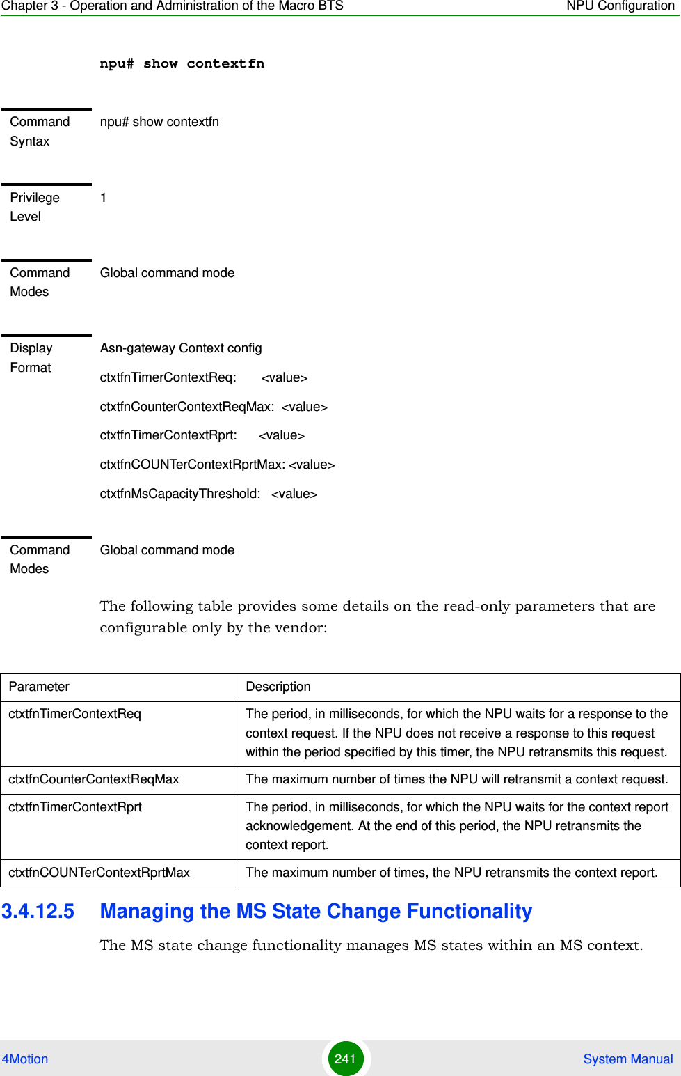 Chapter 3 - Operation and Administration of the Macro BTS NPU Configuration4Motion 241  System Manualnpu# show contextfnThe following table provides some details on the read-only parameters that are configurable only by the vendor:3.4.12.5 Managing the MS State Change FunctionalityThe MS state change functionality manages MS states within an MS context.Command Syntaxnpu# show contextfnPrivilege Level1Command ModesGlobal command modeDisplay FormatAsn-gateway Context configctxtfnTimerContextReq:       &lt;value&gt;ctxtfnCounterContextReqMax:  &lt;value&gt;ctxtfnTimerContextRprt:      &lt;value&gt;ctxtfnCOUNTerContextRprtMax: &lt;value&gt;ctxtfnMsCapacityThreshold:   &lt;value&gt;Command ModesGlobal command modeParameter DescriptionctxtfnTimerContextReq The period, in milliseconds, for which the NPU waits for a response to the context request. If the NPU does not receive a response to this request within the period specified by this timer, the NPU retransmits this request.ctxtfnCounterContextReqMax The maximum number of times the NPU will retransmit a context request. ctxtfnTimerContextRprt The period, in milliseconds, for which the NPU waits for the context report acknowledgement. At the end of this period, the NPU retransmits the context report.ctxtfnCOUNTerContextRprtMax The maximum number of times, the NPU retransmits the context report.