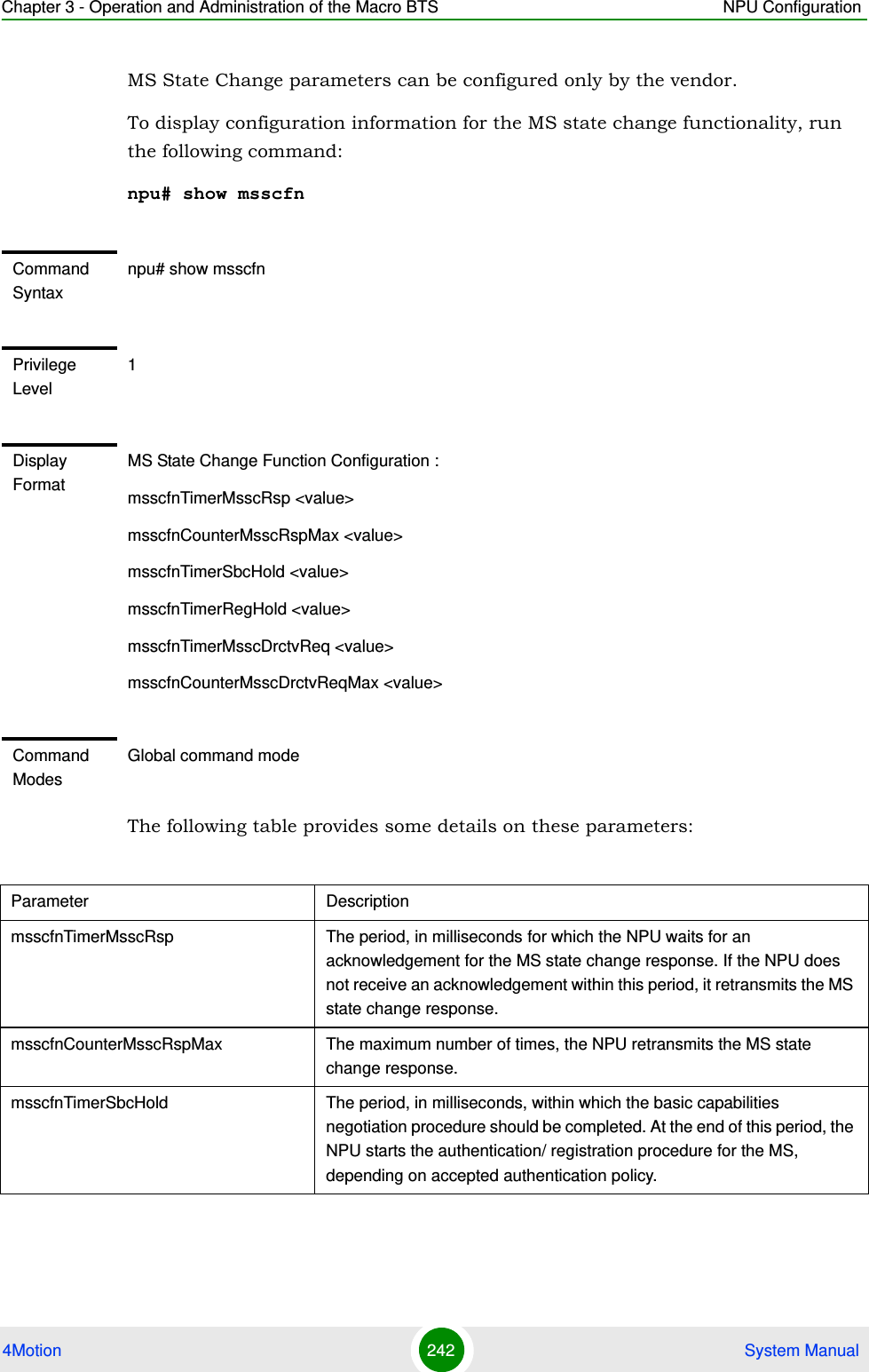 Chapter 3 - Operation and Administration of the Macro BTS NPU Configuration4Motion 242  System ManualMS State Change parameters can be configured only by the vendor.To display configuration information for the MS state change functionality, run the following command:npu# show msscfnThe following table provides some details on these parameters:Command Syntaxnpu# show msscfnPrivilege Level1Display FormatMS State Change Function Configuration :msscfnTimerMsscRsp &lt;value&gt;msscfnCounterMsscRspMax &lt;value&gt;msscfnTimerSbcHold &lt;value&gt;msscfnTimerRegHold &lt;value&gt;msscfnTimerMsscDrctvReq &lt;value&gt;msscfnCounterMsscDrctvReqMax &lt;value&gt;Command ModesGlobal command modeParameter DescriptionmsscfnTimerMsscRsp The period, in milliseconds for which the NPU waits for an acknowledgement for the MS state change response. If the NPU does not receive an acknowledgement within this period, it retransmits the MS state change response. msscfnCounterMsscRspMax The maximum number of times, the NPU retransmits the MS state change response.msscfnTimerSbcHold The period, in milliseconds, within which the basic capabilities negotiation procedure should be completed. At the end of this period, the NPU starts the authentication/ registration procedure for the MS, depending on accepted authentication policy.