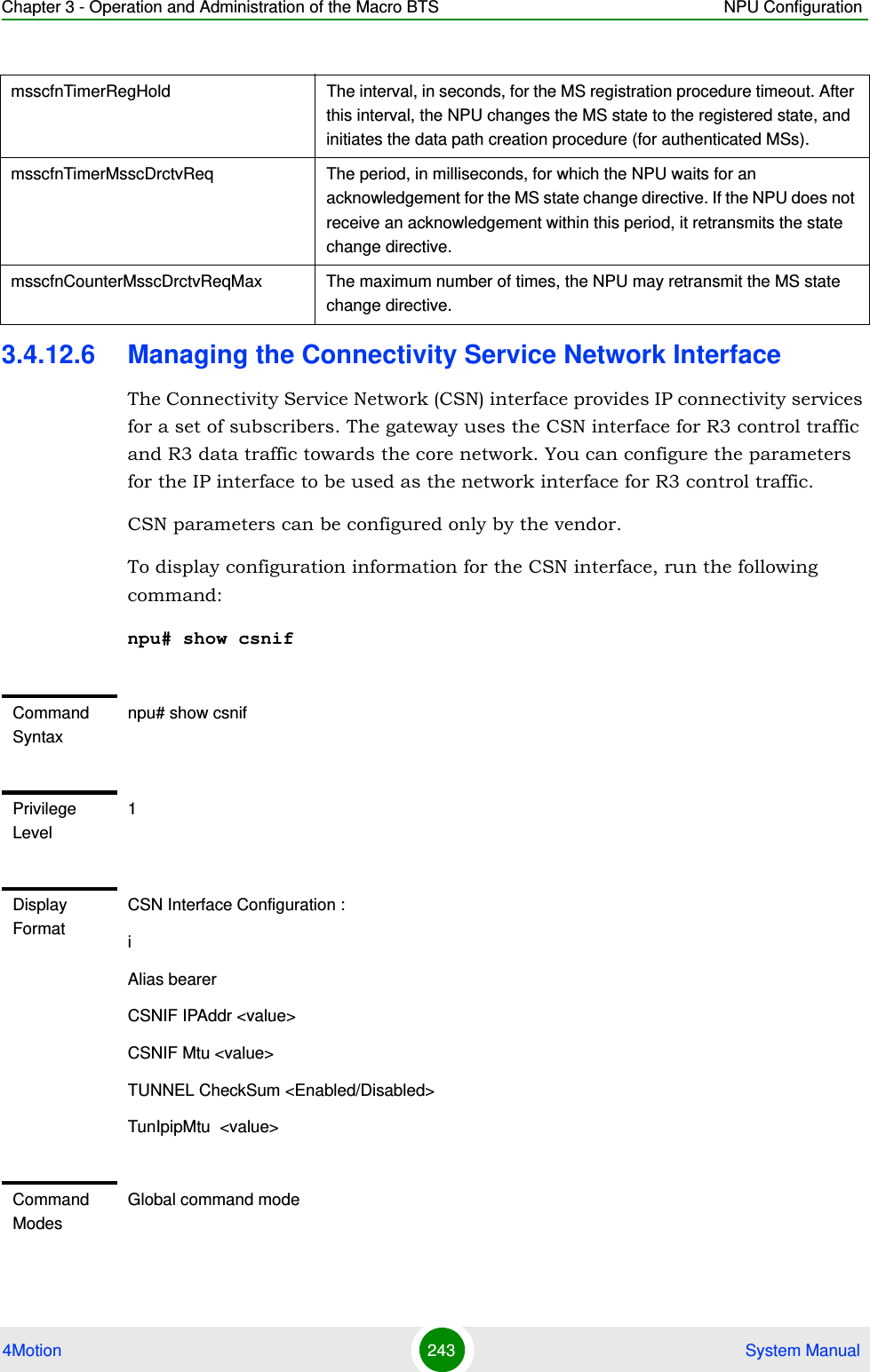 Chapter 3 - Operation and Administration of the Macro BTS NPU Configuration4Motion 243  System Manual3.4.12.6 Managing the Connectivity Service Network InterfaceThe Connectivity Service Network (CSN) interface provides IP connectivity services for a set of subscribers. The gateway uses the CSN interface for R3 control traffic and R3 data traffic towards the core network. You can configure the parameters for the IP interface to be used as the network interface for R3 control traffic. CSN parameters can be configured only by the vendor.To display configuration information for the CSN interface, run the following command:npu# show csnifmsscfnTimerRegHold The interval, in seconds, for the MS registration procedure timeout. After this interval, the NPU changes the MS state to the registered state, and initiates the data path creation procedure (for authenticated MSs).msscfnTimerMsscDrctvReq The period, in milliseconds, for which the NPU waits for an acknowledgement for the MS state change directive. If the NPU does not receive an acknowledgement within this period, it retransmits the state change directive.msscfnCounterMsscDrctvReqMax The maximum number of times, the NPU may retransmit the MS state change directive.Command Syntaxnpu# show csnifPrivilege Level1Display FormatCSN Interface Configuration :iAlias bearerCSNIF IPAddr &lt;value&gt;CSNIF Mtu &lt;value&gt;TUNNEL CheckSum &lt;Enabled/Disabled&gt;TunIpipMtu  &lt;value&gt;Command ModesGlobal command mode