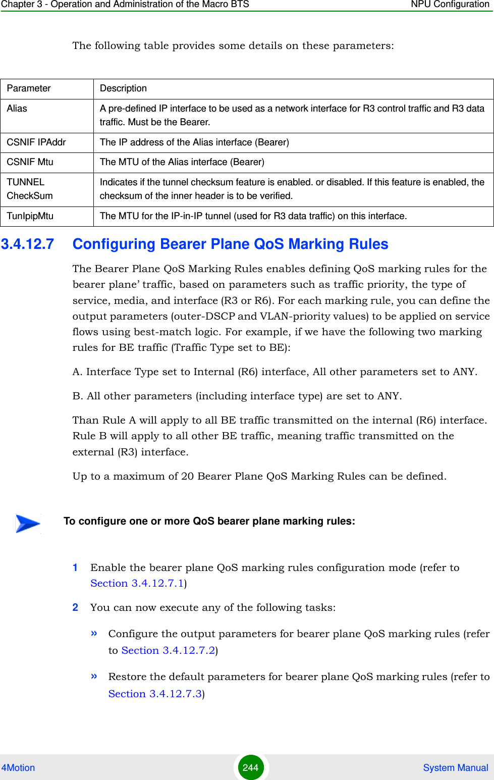 Chapter 3 - Operation and Administration of the Macro BTS NPU Configuration4Motion 244  System ManualThe following table provides some details on these parameters:3.4.12.7 Configuring Bearer Plane QoS Marking RulesThe Bearer Plane QoS Marking Rules enables defining QoS marking rules for the bearer plane’ traffic, based on parameters such as traffic priority, the type of service, media, and interface (R3 or R6). For each marking rule, you can define the output parameters (outer-DSCP and VLAN-priority values) to be applied on service flows using best-match logic. For example, if we have the following two marking rules for BE traffic (Traffic Type set to BE):A. Interface Type set to Internal (R6) interface, All other parameters set to ANY.B. All other parameters (including interface type) are set to ANY.Than Rule A will apply to all BE traffic transmitted on the internal (R6) interface. Rule B will apply to all other BE traffic, meaning traffic transmitted on the external (R3) interface.Up to a maximum of 20 Bearer Plane QoS Marking Rules can be defined. 1Enable the bearer plane QoS marking rules configuration mode (refer to Section 3.4.12.7.1)2You can now execute any of the following tasks:»Configure the output parameters for bearer plane QoS marking rules (refer to Section 3.4.12.7.2)»Restore the default parameters for bearer plane QoS marking rules (refer to Section 3.4.12.7.3)Parameter DescriptionAlias A pre-defined IP interface to be used as a network interface for R3 control traffic and R3 data traffic. Must be the Bearer.CSNIF IPAddr The IP address of the Alias interface (Bearer)CSNIF Mtu The MTU of the Alias interface (Bearer)TUNNEL CheckSumIndicates if the tunnel checksum feature is enabled. or disabled. If this feature is enabled, the checksum of the inner header is to be verified.TunIpipMtu The MTU for the IP-in-IP tunnel (used for R3 data traffic) on this interface.To configure one or more QoS bearer plane marking rules: