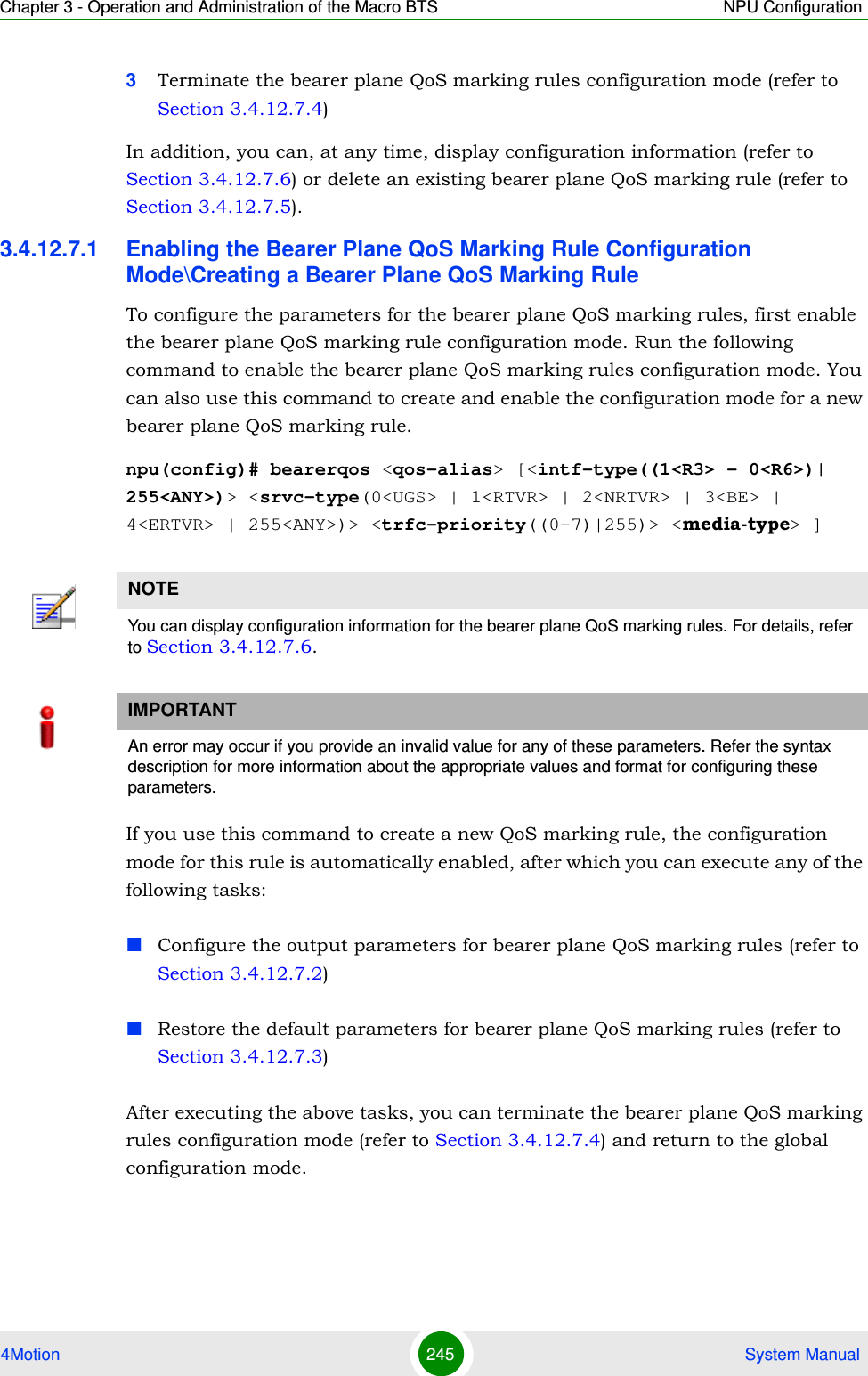 Chapter 3 - Operation and Administration of the Macro BTS NPU Configuration4Motion 245  System Manual3Terminate the bearer plane QoS marking rules configuration mode (refer to Section 3.4.12.7.4)In addition, you can, at any time, display configuration information (refer to Section 3.4.12.7.6) or delete an existing bearer plane QoS marking rule (refer to Section 3.4.12.7.5). 3.4.12.7.1 Enabling the Bearer Plane QoS Marking Rule Configuration Mode\Creating a Bearer Plane QoS Marking RuleTo configure the parameters for the bearer plane QoS marking rules, first enable the bearer plane QoS marking rule configuration mode. Run the following command to enable the bearer plane QoS marking rules configuration mode. You can also use this command to create and enable the configuration mode for a new bearer plane QoS marking rule.npu(config)# bearerqos &lt;qos-alias&gt; [&lt;intf-type((1&lt;R3&gt; - 0&lt;R6&gt;)| 255&lt;ANY&gt;)&gt; &lt;srvc-type(0&lt;UGS&gt; | 1&lt;RTVR&gt; | 2&lt;NRTVR&gt; | 3&lt;BE&gt; | 4&lt;ERTVR&gt; | 255&lt;ANY&gt;)&gt; &lt;trfc-priority((0-7)|255)&gt; &lt;media-type&gt; ]If you use this command to create a new QoS marking rule, the configuration mode for this rule is automatically enabled, after which you can execute any of the following tasks:Configure the output parameters for bearer plane QoS marking rules (refer to Section 3.4.12.7.2)Restore the default parameters for bearer plane QoS marking rules (refer to Section 3.4.12.7.3)After executing the above tasks, you can terminate the bearer plane QoS marking rules configuration mode (refer to Section 3.4.12.7.4) and return to the global configuration mode.NOTEYou can display configuration information for the bearer plane QoS marking rules. For details, refer to Section 3.4.12.7.6.IMPORTANTAn error may occur if you provide an invalid value for any of these parameters. Refer the syntax description for more information about the appropriate values and format for configuring these parameters.
