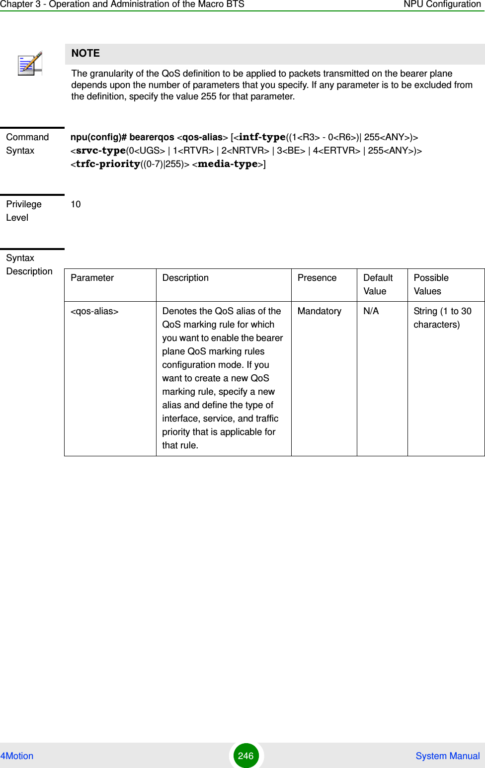 Chapter 3 - Operation and Administration of the Macro BTS NPU Configuration4Motion 246  System ManualNOTEThe granularity of the QoS definition to be applied to packets transmitted on the bearer plane depends upon the number of parameters that you specify. If any parameter is to be excluded from the definition, specify the value 255 for that parameter.Command Syntaxnpu(config)# bearerqos &lt;qos-alias&gt; [&lt;intf-type((1&lt;R3&gt; - 0&lt;R6&gt;)| 255&lt;ANY&gt;)&gt; &lt;srvc-type(0&lt;UGS&gt; | 1&lt;RTVR&gt; | 2&lt;NRTVR&gt; | 3&lt;BE&gt; | 4&lt;ERTVR&gt; | 255&lt;ANY&gt;)&gt; &lt;trfc-priority((0-7)|255)&gt; &lt;media-type&gt;]Privilege Level10Syntax Description Parameter Description Presence Default ValuePossible Values&lt;qos-alias&gt; Denotes the QoS alias of the QoS marking rule for which you want to enable the bearer plane QoS marking rules configuration mode. If you want to create a new QoS marking rule, specify a new alias and define the type of interface, service, and traffic priority that is applicable for that rule.Mandatory N/A String (1 to 30 characters)