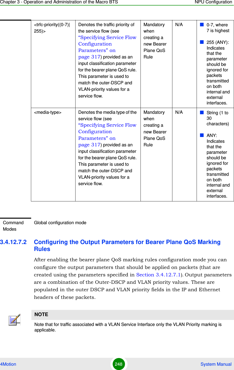 Chapter 3 - Operation and Administration of the Macro BTS NPU Configuration4Motion 248  System Manual3.4.12.7.2 Configuring the Output Parameters for Bearer Plane QoS Marking RulesAfter enabling the bearer plane QoS marking rules configuration mode you can configure the output parameters that should be applied on packets (that are created using the parameters specified in Section 3.4.12.7.1). Output parameters are a combination of the Outer-DSCP and VLAN priority values. These are populated in the outer DSCP and VLAN priority fields in the IP and Ethernet headers of these packets.&lt;trfc-priority((0-7)|255)&gt;Denotes the traffic priority of the service flow (see “Specifying Service Flow Configuration Parameters” on page 317) provided as an input classification parameter for the bearer plane QoS rule. This parameter is used to match the outer-DSCP and VLAN-priority values for a service flow. Mandatory when creating a new Bearer Plane QoS RuleN/A 0-7, where 7 is highest255 (ANY): Indicates that the parameter should be ignored for packets transmitted on both internal and external interfaces.&lt;media-type&gt; Denotes the media type of the service flow (see “Specifying Service Flow Configuration Parameters” on page 317) provided as an input classification parameter for the bearer plane QoS rule. This parameter is used to match the outer-DSCP and VLAN-priority values for a service flow.Mandatory when creating a new Bearer Plane QoS RuleN/A String (1 to 30 characters) ANY: Indicates that the parameter should be ignored for packets transmitted on both internal and external interfaces.Command ModesGlobal configuration modeNOTENote that for traffic associated with a VLAN Service Interface only the VLAN Priority marking is applicable.