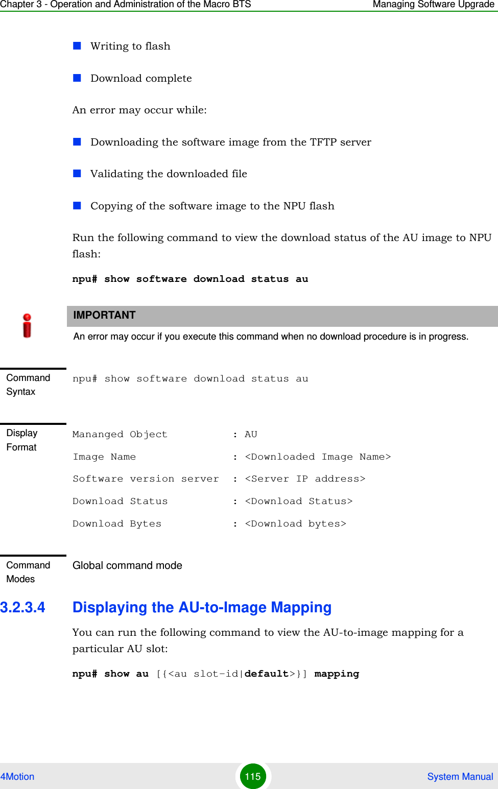 Chapter 3 - Operation and Administration of the Macro BTS Managing Software Upgrade4Motion 115  System ManualWriting to flashDownload completeAn error may occur while:Downloading the software image from the TFTP serverValidating the downloaded fileCopying of the software image to the NPU flashRun the following command to view the download status of the AU image to NPU flash:npu# show software download status au3.2.3.4 Displaying the AU-to-Image MappingYou can run the following command to view the AU-to-image mapping for a particular AU slot:npu# show au [{&lt;au slot-id|default&gt;}] mappingIMPORTANTAn error may occur if you execute this command when no download procedure is in progress.Command Syntaxnpu# show software download status auDisplay FormatMananged Object          : AUImage Name               : &lt;Downloaded Image Name&gt;Software version server  : &lt;Server IP address&gt;Download Status          : &lt;Download Status&gt;Download Bytes           : &lt;Download bytes&gt;Command ModesGlobal command mode