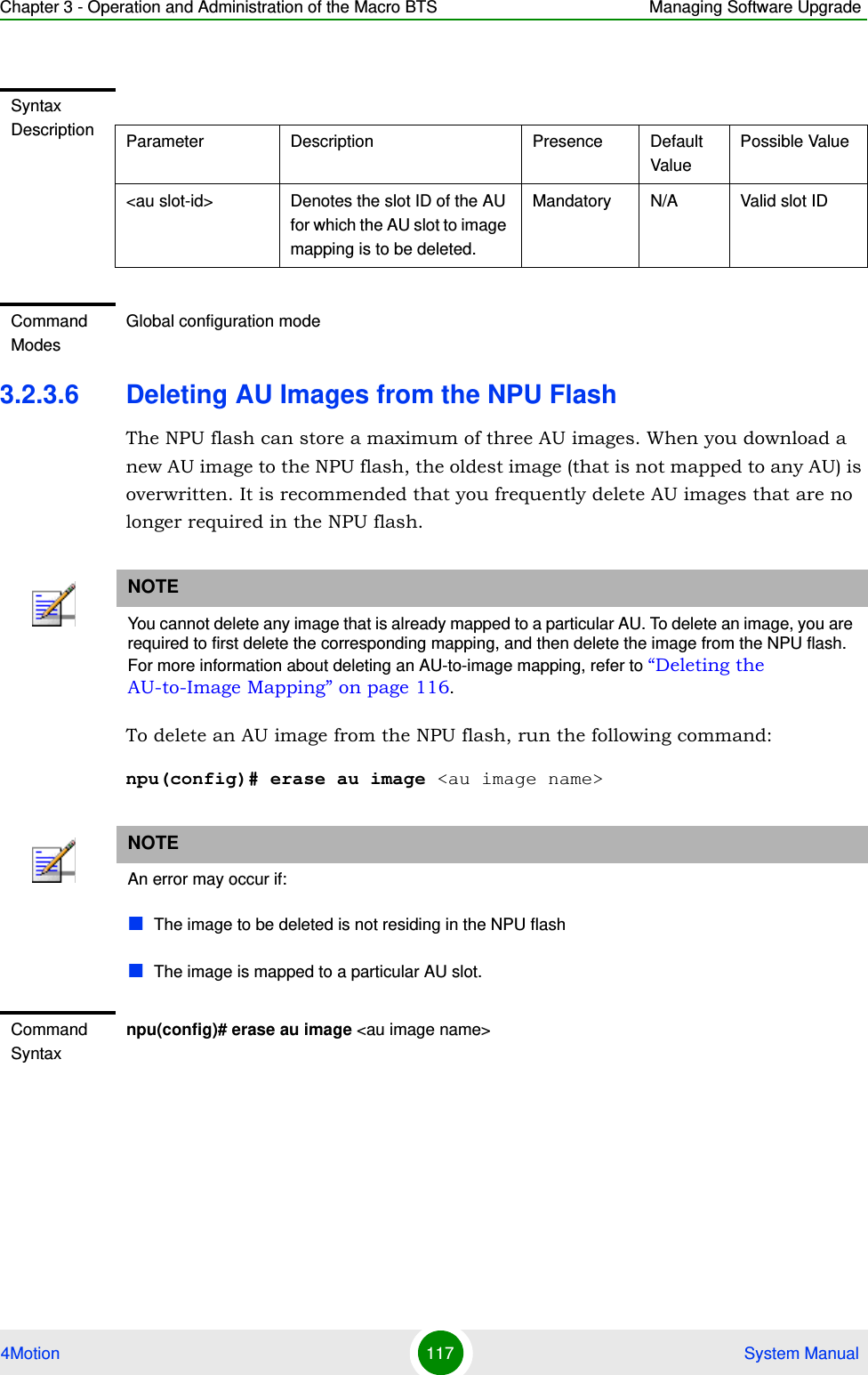 Chapter 3 - Operation and Administration of the Macro BTS Managing Software Upgrade4Motion 117  System Manual3.2.3.6 Deleting AU Images from the NPU FlashThe NPU flash can store a maximum of three AU images. When you download a new AU image to the NPU flash, the oldest image (that is not mapped to any AU) is overwritten. It is recommended that you frequently delete AU images that are no longer required in the NPU flash.To delete an AU image from the NPU flash, run the following command:npu(config)# erase au image &lt;au image name&gt;Syntax Description Parameter Description Presence Default ValuePossible Value&lt;au slot-id&gt; Denotes the slot ID of the AU for which the AU slot to image mapping is to be deleted.Mandatory N/A Valid slot IDCommand ModesGlobal configuration modeNOTEYou cannot delete any image that is already mapped to a particular AU. To delete an image, you are required to first delete the corresponding mapping, and then delete the image from the NPU flash. For more information about deleting an AU-to-image mapping, refer to “Deleting the AU-to-Image Mapping” on page 116.NOTEAn error may occur if:The image to be deleted is not residing in the NPU flashThe image is mapped to a particular AU slot.Command Syntaxnpu(config)# erase au image &lt;au image name&gt;